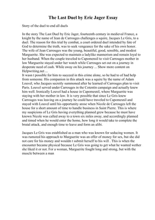 The Last Duel by Eric Jager Essay
Story of the duel to end all duels
In the story The Last Duel by Eric Jager, fourteenth century in medieval France, a
knight by the name of Jean de Carrouges challenges a squire, Jacques Le Gris, to a
duel. The reason for this trial by combat, a court ordered duel intended by fate of
God to determine the truth, was to seek vengeance for the sake of his own honor.
The wife of Jean Carrouges was the young, beautiful, good, sensible, and modest
Marguerite. She was expected to maintain a ladylike mannerism and remain loyal to
her husband. When the couple traveled to Capomensil to visit Carrouges mother in
law Marguerite stayed under her watch while Carrouges set out on a journey in
desperate need of cash. While away on his journey ... Show more content on
Helpwriting.net ...
It wasn t possible for him to succeed in this crime alone, so he had to of had help
from someone. His companion in this attack was a squire by the name of Adam
Louvel, who Jacques secretly summoned after he learned of Carrouges plan to visit
Paris. Louvel served under Carrouges in the Cotentin campaign and actually knew
him well. Ironically Louvel had a house in Capomesnil, where Marguerite was
staying with her mother in law. It is very possible that since Le Gris knew
Carrouges was leaving on a journey he could have traveled to Capomesnil and
stayed with Louvel until his opportunity arose when Nicole de Carrouges left the
house for a short amount of time to handle business in Saint Pierre. This is where
my suspicions of Le Gris having everything planned grew because he must have
known Nicole was called away to a town six miles away, and accordingly planned
and timed when he would enter the home, how long it would take to complete the
brutal attack, and enough time to leave and form an alibi.
Jacques Le Gris was established as a man who was known for seducing women. It
was rumored his approach to Marguerite was an offer of money for sex, but she did
not care for his money and wouldn t submit herself to his will . This is when the
encounter became physical because Le Gris was going to get what he wanted wether
she liked it or not. For a woman, Marguerite fought long and strong, but with the
muscle between a man
 