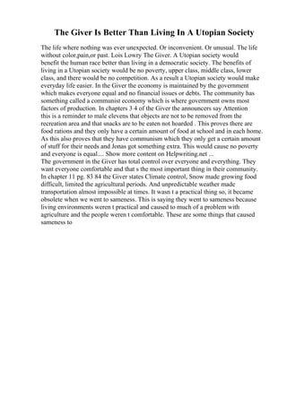 The Giver Is Better Than Living In A Utopian Society
The life where nothing was ever unexpected. Or inconvenient. Or unusual. The life
without color,pain,or past. Lois Lowry The Giver. A Utopian society would
benefit the human race better than living in a democratic society. The benefits of
living in a Utopian society would be no poverty, upper class, middle class, lower
class, and there would be no competition. As a result a Utopian society would make
everyday life easier. In the Giver the economy is maintained by the government
which makes everyone equal and no financial issues or debts. The community has
something called a communist economy which is where government owns most
factors of production. In chapters 3 4 of the Giver the announcers say Attention
this is a reminder to male elevens that objects are not to be removed from the
recreation area and that snacks are to be eaten not hoarded . This proves there are
food rations and they only have a certain amount of food at school and in each home.
As this also proves that they have communism which they only get a certain amount
of stuff for their needs and Jonas got something extra. This would cause no poverty
and everyone is equal.... Show more content on Helpwriting.net ...
The government in the Giver has total control over everyone and everything. They
want everyone comfortable and that s the most important thing in their community.
In chapter 11 pg. 83 84 the Giver states Climate control, Snow made growing food
difficult, limited the agricultural periods. And unpredictable weather made
transportation almost impossible at times. It wasn t a practical thing so, it became
obsolete when we went to sameness. This is saying they went to sameness because
living environments weren t practical and caused to much of a problem with
agriculture and the people weren t comfortable. These are some things that caused
sameness to
 