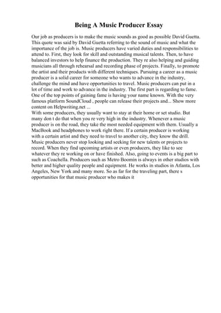 Being A Music Producer Essay
Our job as producers is to make the music sounds as good as possible David Guetta.
This quote was said by David Guetta referring to the sound of music and what the
importance of the job is. Music producers have varied duties and responsibilities to
attend to. First, they look for skill and outstanding musical talents. Then, to have
balanced investors to help finance the production. They re also helping and guiding
musicians all through rehearsal and recording phase of projects. Finally, to promote
the artist and their products with different techniques. Pursuing a career as a music
producer is a solid career for someone who wants to advance in the industry,
challenge the mind and have opportunities to travel. Music producers can put in a
lot of time and work to advance in the industry. The first part is regarding to fame.
One of the top points of gaining fame is having your name known. With the very
famous platform SoundCloud , people can release their projects and... Show more
content on Helpwriting.net ...
With some producers, they usually want to stay at their home or set studio. But
many don t do that when you re very high in the industry. Whenever a music
producer is on the road, they take the most needed equipment with them. Usually a
MacBook and headphones to work right there. If a certain producer is working
with a certain artist and they need to travel to another city, they know the drill.
Music producers never stop looking and seeking for new talents or projects to
record. When they find upcoming artists or even producers, they like to see
whatever they re working on or have finished. Also, going to events is a big part to
such as Coachella. Producers such as Metro Boomin is always in other studios with
better and higher quality people and equipment. He works in studios in Atlanta, Los
Angeles, New York and many more. So as far for the traveling part, there s
opportunities for that music producer who makes it
 
