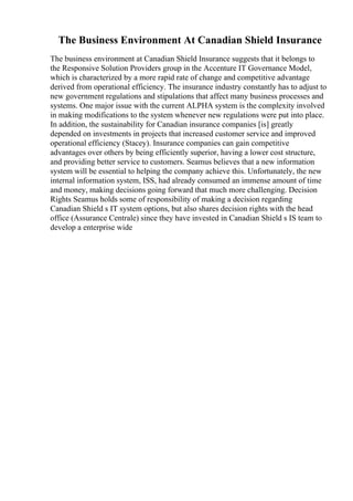 The Business Environment At Canadian Shield Insurance
The business environment at Canadian Shield Insurance suggests that it belongs to
the Responsive Solution Providers group in the Accenture IT Governance Model,
which is characterized by a more rapid rate of change and competitive advantage
derived from operational efficiency. The insurance industry constantly has to adjust to
new government regulations and stipulations that affect many business processes and
systems. One major issue with the current ALPHA system is the complexity involved
in making modifications to the system whenever new regulations were put into place.
In addition, the sustainability for Canadian insurance companies [is] greatly
depended on investments in projects that increased customer service and improved
operational efficiency (Stacey). Insurance companies can gain competitive
advantages over others by being efficiently superior, having a lower cost structure,
and providing better service to customers. Seamus believes that a new information
system will be essential to helping the company achieve this. Unfortunately, the new
internal information system, ISS, had already consumed an immense amount of time
and money, making decisions going forward that much more challenging. Decision
Rights Seamus holds some of responsibility of making a decision regarding
Canadian Shield s IT system options, but also shares decision rights with the head
office (Assurance Centrale) since they have invested in Canadian Shield s IS team to
develop a enterprise wide
 