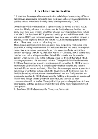 Open Line Communication
6 A place that fosters open line communication and dialogue by respecting different
perspectives, encouraging families to share their ideas and concerns, and promoting a
positive attitude towards the diversity in the learning community. (Zalak)
Open and effective communication is very necessary for parents as well as RECE
or teacher. This key element is very important for families because families can
easily share their ideas or views about their children s development and their culture
with RECE. So, Teacher or RECE get more knowledge about children s needs, cues,
and interest. RECE also encourage parents to share their ideas about their children s
physical, social, cognitive domain and culture. RECE also respect parents point of
view ... Show more content on Helpwriting.net ...
Through open communication, they can easily build the positive relationship with
each other. Creating an environment that welcomes families into space, inviting their
perspective to participate in meaningful ways on an ongoing basis, support their
sense of belonging. (HDLH, Pg.18) List of Action: В· Generally, RECE use the daily
baseline observation with parents about their child s behavior and their routine
activity. When parents come to the child care center for drop off their child, RECE
encourages parents to talk about their children. Through daily baseline observation,
RECE and Parents create a positive relationship with each other. В· RECE arranges
multicultural diversity activity in the child care center for children, and she also
invites children s parents on that day. Therefore, she encourages parents to share their
perspective towards their culture and child s development. В· RECE also plans the
family role activity such as parents can describe their role as a family member and
community member. В· RECE also arrange the field trip with parents, so parents and
teacher have enough time to spend with each other, and they can do open
communication with each other. Through field trips, parents also get chance to know
other parents, and they get the opportunity to build up the positive relationship with
other parents.
В· Teacher or RECE also arrange the PA days, so Parents can
 