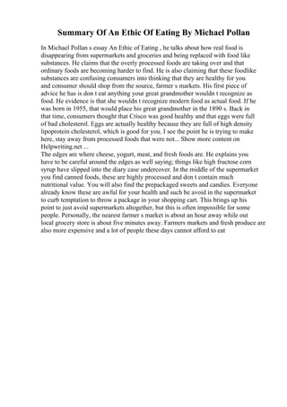 Summary Of An Ethic Of Eating By Michael Pollan
In Michael Pollan s essay An Ethic of Eating , he talks about how real food is
disappearing from supermarkets and groceries and being replaced with food like
substances. He claims that the overly processed foods are taking over and that
ordinary foods are becoming harder to find. He is also claiming that these foodlike
substances are confusing consumers into thinking that they are healthy for you
and consumer should shop from the source, farmer s markets. His first piece of
advice he has is don t eat anything your great grandmother wouldn t recognize as
food. He evidence is that she wouldn t recognize modern food as actual food. If he
was born in 1955, that would place his great grandmother in the 1890 s. Back in
that time, consumers thought that Crisco was good healthy and that eggs were full
of bad cholesterol. Eggs are actually healthy because they are full of high density
lipoprotein cholesterol, which is good for you. I see the point he is trying to make
here, stay away from processed foods that were not... Show more content on
Helpwriting.net ...
The edges are where cheese, yogurt, meat, and fresh foods are. He explains you
have to be careful around the edges as well saying; things like high fructose corn
syrup have slipped into the diary case undercover. In the middle of the supermarket
you find canned foods, these are highly processed and don t contain much
nutritional value. You will also find the prepackaged sweets and candies. Everyone
already know these are awful for your health and such be avoid in the supermarket
to curb temptation to throw a package in your shopping cart. This brings up his
point to just avoid supermarkets altogether, but this is often impossible for some
people. Personally, the nearest farmer s market is about an hour away while out
local grocery store is about five minutes away. Farmers markets and fresh produce are
also more expensive and a lot of people these days cannot afford to eat
 