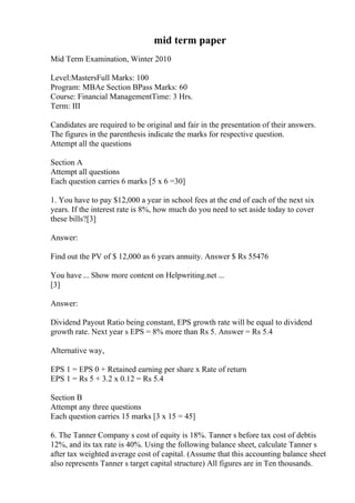 mid term paper
Mid Term Examination, Winter 2010
Level:MastersFull Marks: 100
Program: MBAe Section BPass Marks: 60
Course: Financial ManagementTime: 3 Hrs.
Term: III
Candidates are required to be original and fair in the presentation of their answers.
The figures in the parenthesis indicate the marks for respective question.
Attempt all the questions
Section A
Attempt all questions
Each question carries 6 marks [5 x 6 =30]
1. You have to pay $12,000 a year in school fees at the end of each of the next six
years. If the interest rate is 8%, how much do you need to set aside today to cover
these bills?[3]
Answer:
Find out the PV of $ 12,000 as 6 years annuity. Answer $ Rs 55476
You have ... Show more content on Helpwriting.net ...
[3]
Answer:
Dividend Payout Ratio being constant, EPS growth rate will be equal to dividend
growth rate. Next year s EPS = 8% more than Rs 5. Answer = Rs 5.4
Alternative way,
EPS 1 = EPS 0 + Retained earning per share x Rate of return
EPS 1 = Rs 5 + 3.2 x 0.12 = Rs 5.4
Section B
Attempt any three questions
Each question carries 15 marks [3 x 15 = 45]
6. The Tanner Company s cost of equity is 18%. Tanner s before tax cost of debtis
12%, and its tax rate is 40%. Using the following balance sheet, calculate Tanner s
after tax weighted average cost of capital. (Assume that this accounting balance sheet
also represents Tanner s target capital structure) All figures are in Ten thousands.
 
