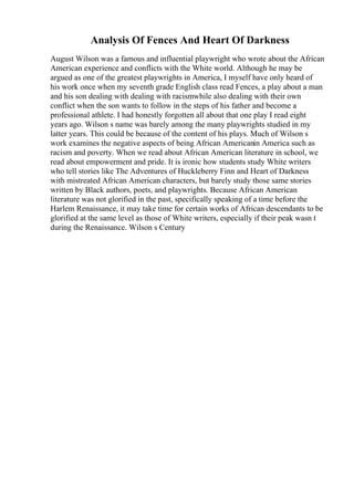 Analysis Of Fences And Heart Of Darkness
August Wilson was a famous and influential playwright who wrote about the African
American experience and conflicts with the White world. Although he may be
argued as one of the greatest playwrights in America, I myself have only heard of
his work once when my seventh grade English class read Fences, a play about a man
and his son dealing with dealing with racismwhile also dealing with their own
conflict when the son wants to follow in the steps of his father and become a
professional athlete. I had honestly forgotten all about that one play I read eight
years ago. Wilson s name was barely among the many playwrights studied in my
latter years. This could be because of the content of his plays. Much of Wilson s
work examines the negative aspects of being African Americanin America such as
racism and poverty. When we read about African American literature in school, we
read about empowerment and pride. It is ironic how students study White writers
who tell stories like The Adventures of Huckleberry Finn and Heart of Darkness
with mistreated African American characters, but barely study those same stories
written by Black authors, poets, and playwrights. Because African American
literature was not glorified in the past, specifically speaking of a time before the
Harlem Renaissance, it may take time for certain works of African descendants to be
glorified at the same level as those of White writers, especially if their peak wasn t
during the Renaissance. Wilson s Century
 