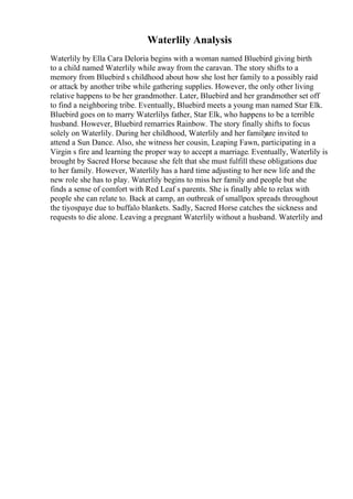 Waterlily Analysis
Waterlily by Ella Cara Deloria begins with a woman named Bluebird giving birth
to a child named Waterlily while away from the caravan. The story shifts to a
memory from Bluebird s childhood about how she lost her family to a possibly raid
or attack by another tribe while gathering supplies. However, the only other living
relative happens to be her grandmother. Later, Bluebird and her grandmother set off
to find a neighboring tribe. Eventually, Bluebird meets a young man named Star Elk.
Bluebird goes on to marry Waterlilys father, Star Elk, who happens to be a terrible
husband. However, Bluebird remarries Rainbow. The story finally shifts to focus
solely on Waterlily. During her childhood, Waterlily and her family
are invited to
attend a Sun Dance. Also, she witness her cousin, Leaping Fawn, participating in a
Virgin s fire and learning the proper way to accept a marriage. Eventually, Waterlily is
brought by Sacred Horse because she felt that she must fulfill these obligations due
to her family. However, Waterlily has a hard time adjusting to her new life and the
new role she has to play. Waterlily begins to miss her family and people but she
finds a sense of comfort with Red Leaf s parents. She is finally able to relax with
people she can relate to. Back at camp, an outbreak of smallpox spreads throughout
the tiyospaye due to buffalo blankets. Sadly, Sacred Horse catches the sickness and
requests to die alone. Leaving a pregnant Waterlily without a husband. Waterlily and
 
