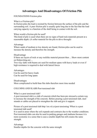 Advantages And Disadvantages Of Friction Pile
FOUNDATIONS Friction piles
What is a Friction pile?
In friction piles the load is resisted by friction between the surface of the pile and the
surrounding soil. A pure friction pile is usually quite long due to the fact that the load
carrying capacity is a function of the shaft being in contact with the soil.
When would a friction pile be used?
This kind of pile is used when there are no signs of hard rock materials present at a
reasonable depth. (A softer material for the pile to drive through)
Advantage
Where sands of medium to low density are found, friction piles can be used to
increase the density and therefore the strength.
Disadvantage
If there are layers of rock or any rocklike material present then ... Show more content
on Helpwriting.net ...
Two way slabs with beams are used for medium spans with heavy loads or even if
high resistance is required to deal with lateral forces
Advantages
Can be used for heavy loads
Can be used for long spans
Disadvantages
More complicated to build than flat slabs therefore more time needed
COLUMNS AND SLABS Post tensioned slab
What is a post tensioned slab?
A post tensioned slab is a slab of concrete which has been pre stressed a certain way
to increase the strength of the concrete. Before pouring a post tensioned slab, steel
strands or cables are placed to strengthen the slab and give it support.
Picture of a post tensioned slab http://en.vsl.cz/post tensioning/ When is a post
tensioned slab used?
It is used in areas where the soil expands and contracts due to the weather conditions.
Post tensioned slabs can also be used in parking garages and stadiums because it is
more economic in a sense that is uses a smaller depth but still creates the same
strength.
Advantage
Smaller depths for the concrete with the same strength
 
