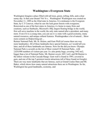 Washington s Evergreen State
Washington Imagine a place filled with tall trees, green, rolling, hills, and a clear
sunny day. Is that your dream? No! It s... Washington! Washington was created on
November 11, 1889 as the 42nd state in America. It is nickname is the Evergreen
State, by C.T Conover, when he saw the lush green forests with evergreens.
Renowned as one of the best states in America, it s home to many firsts and
creations, such as Starbucks, Microsoft s HQ, largest floating bridge in the world,
first soft serve machine in the world, the only state named after a president, and many
more. Even if it is a young state, you can see it s a state with a good economy, many
natural resources, and unique cultural features. Washingtonhas a lot of natural... Show
more content on Helpwriting.net ...
Rainier National Park, Mt. St. Helens, and Gum Wall (of course there are way
more landmarks). All of these landmarks have special features, as I would tell you
later, and all of these landmarks are famous. Now for the did you know. Olympic
National Park is seventh on the list of Most visited US National Parks , with
2,824,908 numbers of visitors per year. It s also pretty huge, covering 1442 mi2,
bigger than a lot of National Parks. Mt. Rainier covers 369.3 mi2, and Mt Rainier is
the tallest volcano in the Cascade Range. Gum wall is found in 1993, covered in
gum, and one of the top 5 germiest tourist attractions (all of these found on Google).
There are way more landmarks that are famous, such as Grand Coulee Dam and Mt.
Baker, which shows how many natural attractions there are in Washington. So far,
Washington has good landmarks, economy, and
 