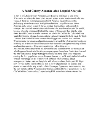 A Sand County Almanac Aldo Leopold Analysis
In part II of A Sand County Almanac Aldo Leopold continues to talk about
Wisconsin, but also talks about other various places across North America he has
visited. I think his experiences across North America have influenced his
philosophy toward nature and management because Leopold traveled North
America, as he shows in part II he has walked its mountains and crossed its
swamps. As a result Leopold observed firsthand the interdependence of the world,
because when he opens part II about the cranes of Wisconsin then later he talks
about Sandhill Cranes when he recounts his trip in the Gulf of the Colorado River
located in Sonora, Mexico. Looking at my National Geographic field guide for birds
I can see that Sandhill Cranes summer breeding ground reaches into southern
Wisconsin and its winter non breeding ground is around the USA Mexico border, so
he likely has witnessed the differences in their behavior during the breeding and the
non breeding season.... Show more content on Helpwriting.net ...
As a result Leopold knew from his travels that one can learn from the mistakes of
what happened to animals like the passenger pigeon throughout North America and
the bear in Escudilla things that happen locally can have a non local effect like
causing the deer population to rise. Leopold has not yet sufficiently talked about his
opinion on manage for me to know with certainty what he thinks about
management, it does look as though he will talk more about that in part III. Right
now I would not be surprised to see him in favor of protection for animals and
plants, because of the way he talks of the Passenger Pigeon and its monument, also
the way he talks of the Wisconsin marshlands and the efforts of government via the
CCC (Civilian Conservation Corps) during FDR s administration to restore the
 