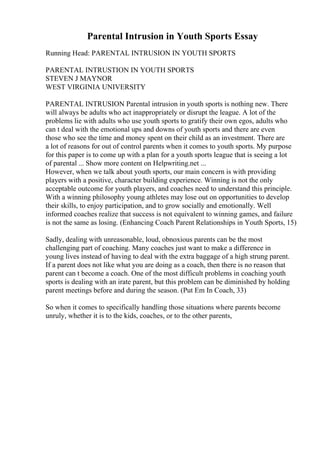 Parental Intrusion in Youth Sports Essay
Running Head: PARENTAL INTRUSION IN YOUTH SPORTS
PARENTAL INTRUSTION IN YOUTH SPORTS
STEVEN J MAYNOR
WEST VIRGINIA UNIVERSITY
PARENTAL INTRUSION Parental intrusion in youth sports is nothing new. There
will always be adults who act inappropriately or disrupt the league. A lot of the
problems lie with adults who use youth sports to gratify their own egos, adults who
can t deal with the emotional ups and downs of youth sports and there are even
those who see the time and money spent on their child as an investment. There are
a lot of reasons for out of control parents when it comes to youth sports. My purpose
for this paper is to come up with a plan for a youth sports league that is seeing a lot
of parental ... Show more content on Helpwriting.net ...
However, when we talk about youth sports, our main concern is with providing
players with a positive, character building experience. Winning is not the only
acceptable outcome for youth players, and coaches need to understand this principle.
With a winning philosophy young athletes may lose out on opportunities to develop
their skills, to enjoy participation, and to grow socially and emotionally. Well
informed coaches realize that success is not equivalent to winning games, and failure
is not the same as losing. (Enhancing Coach Parent Relationships in Youth Sports, 15)
Sadly, dealing with unreasonable, loud, obnoxious parents can be the most
challenging part of coaching. Many coaches just want to make a difference in
young lives instead of having to deal with the extra baggage of a high strung parent.
If a parent does not like what you are doing as a coach, then there is no reason that
parent can t become a coach. One of the most difficult problems in coaching youth
sports is dealing with an irate parent, but this problem can be diminished by holding
parent meetings before and during the season. (Put Em In Coach, 33)
So when it comes to specifically handling those situations where parents become
unruly, whether it is to the kids, coaches, or to the other parents,
 