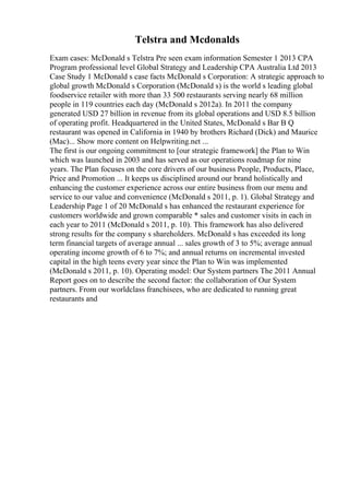 Telstra and Mcdonalds
Exam cases: McDonald s Telstra Pre seen exam information Semester 1 2013 CPA
Program professional level Global Strategy and Leadership CPA Australia Ltd 2013
Case Study 1 McDonald s case facts McDonald s Corporation: A strategic approach to
global growth McDonald s Corporation (McDonald s) is the world s leading global
foodservice retailer with more than 33 500 restaurants serving nearly 68 million
people in 119 countries each day (McDonald s 2012a). In 2011 the company
generated USD 27 billion in revenue from its global operations and USD 8.5 billion
of operating profit. Headquartered in the United States, McDonald s Bar B Q
restaurant was opened in California in 1940 by brothers Richard (Dick) and Maurice
(Mac)... Show more content on Helpwriting.net ...
The first is our ongoing commitment to [our strategic framework] the Plan to Win
which was launched in 2003 and has served as our operations roadmap for nine
years. The Plan focuses on the core drivers of our business People, Products, Place,
Price and Promotion ... It keeps us disciplined around our brand holistically and
enhancing the customer experience across our entire business from our menu and
service to our value and convenience (McDonald s 2011, p. 1). Global Strategy and
Leadership Page 1 of 20 McDonald s has enhanced the restaurant experience for
customers worldwide and grown comparable * sales and customer visits in each in
each year to 2011 (McDonald s 2011, p. 10). This framework has also delivered
strong results for the company s shareholders. McDonald s has exceeded its long
term financial targets of average annual ... sales growth of 3 to 5%; average annual
operating income growth of 6 to 7%; and annual returns on incremental invested
capital in the high teens every year since the Plan to Win was implemented
(McDonald s 2011, p. 10). Operating model: Our System partners The 2011 Annual
Report goes on to describe the second factor: the collaboration of Our System
partners. From our worldclass franchisees, who are dedicated to running great
restaurants and
 