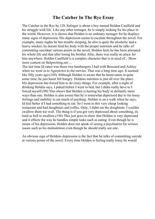 The Catcher In The Rye Essay
The Catcher in the Rye by J.D. Salinger is about a boy named Holden Caulfield and
his struggle with life. Like any other teenager, he is simply looking for his place in
the world. However, it is shown that Holden is no ordinary teenager for he displays
many signs of depression. His depression seems to escalate throughout the novel. For
example, many nights he has trouble sleeping, he also is quite the alcoholic and a
heavy smoker, he doesnt feed his body with the proper nutrients and he talks of
committing suicideat various points in the novel. Holden feels he has been alienated
his whole life and that after losing his brother Allie, there was really no place for
him anywhere. Holden Caulfield is a complex character that is in need of... Show
more content on Helpwriting.net ...
The last time Id eaten was those two hamburgers I had with Brossard and Ackley
when we went in to Agerstown to the movies. That was a long time ago. It seemed
like fifty years ago.(105) Although Holden is aware that he hasnt eaten in quite
some time, he just hasnt felt hungry. Holdens nutrition is just all over the place.
His depression has forced him to do crazy things. For example, after a night of
drinking Holden says, I puked before I went to bed, but I didnt really have to I
forced myself.(90) This shows that Holden is hurting his body in defiantly more
ways than one. Holden is also aware that he is somewhat depressed due to his lousy
feelings and inability to eat much of anything. Holden is on a walk when he says,
Id feel better if I had something to eat. So I went in this very cheap looking
restaurant and had doughnuts and coffee. Only, I didnt eat the doughnuts. I couldnt
swallow them too well. The thing is if you get very depressed about something, its
hard as hell to swallow.(196) This just goes to show that Holden is very depressed
and it effects the way he handles simple tasks such as eating. Even though he is
aware of his depression, Holden does not speak of seeing a psychiatrist for serious
issues such as his malnutrition even though he should really see one.
An obvious sign of Holdens depression is the fact that he talks of committing suicide
at various points of the novel. Every time Holden is feeling really lousy he would
 
