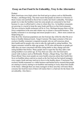 Essay on Fast Food Is So Unhealthy, Troy Is the Alternative
Product
Most Americans crave high calorie fast food and go to places such as McDonalds,
Wendy s, and Burger King. The main reason that people are drawn to it because to
them it tastes rich and bold in flavor but in reality fast food is unhealthy. Nowadays
people try to take the healthier route but some people are connected to fast food
because it s easy to afford and it s close to where they live. As healthier restaurants
are growing it s crucial to keep the same foods and flavor as fast food restaurant.
The new exclusive health restaurant will be in Troy, Michigan because there will be
fewer competition in the area and a better way to ensure a successful business. This
healthy restaurant is to encourage and ensure people to eat a ... Show more content on
Helpwriting.net ...
Only Вј of the American population eats fast food per day while the other Вѕ eat at
home or healthy balanced meals. Target Customer The target costumer of the new
exclusive healthy restaurant is targeted at people who are self conscious about
their health and for people who want to take the right path to eating healthier. The
largest consumer would be older age groups, 30 50 years old because as people get
older they are more concerned with their eating habits so they change and start
eating healthier than before. Many people start to regret the fact they didn t start
eating healthier at an earlier age. In Troy there are only a few fast food and a
causal walk in places such as McDonalds, Wendy s, Burger King, Taco Bell, and
Panera Bread. Since more people are more health conscious about their health they
favor on healthier places and not as much as the fast food one but typical teenagers
crave sugary foods and may tend not to favor in the healthy places. Conclusion The
exclusive health restaurant is a viable business and backed up by research that people
are starting to slowly starting to eat healthier and starting to worry about their health
in the future. Although there are many teenagers in these area they will more likely
consume fast food but most of them will realize that it s a bad turn for the future will
eat unhealthy. Also there s
 