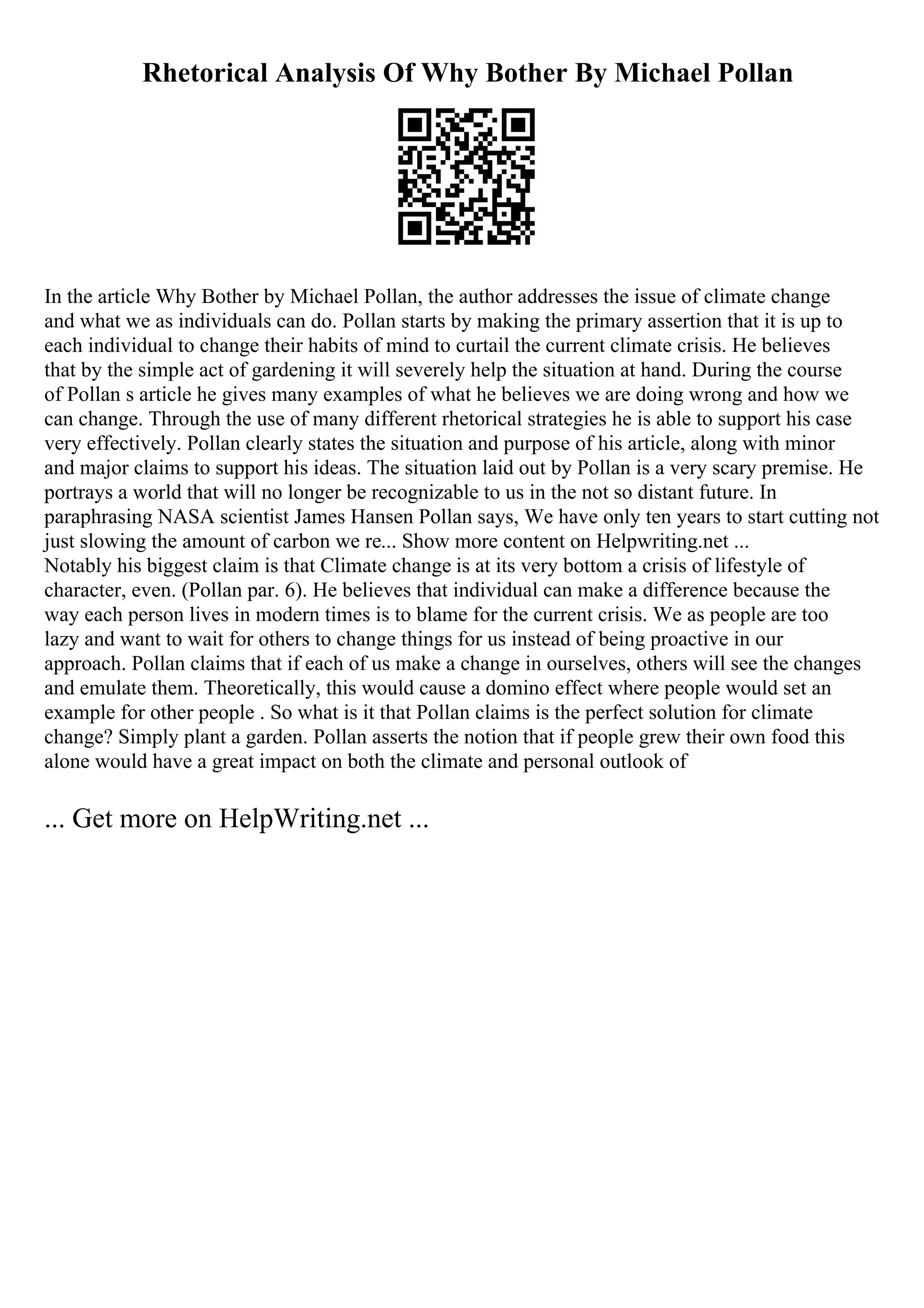 Rhetorical Analysis Of Why Bother By Michael Pollan
In the article Why Bother by Michael Pollan, the author addresses the issue of climate change
and what we as individuals can do. Pollan starts by making the primary assertion that it is up to
each individual to change their habits of mind to curtail the current climate crisis. He believes
that by the simple act of gardening it will severely help the situation at hand. During the course
of Pollan s article he gives many examples of what he believes we are doing wrong and how we
can change. Through the use of many different rhetorical strategies he is able to support his case
very effectively. Pollan clearly states the situation and purpose of his article, along with minor
and major claims to support his ideas. The situation laid out by Pollan is a very scary premise. He
portrays a world that will no longer be recognizable to us in the not so distant future. In
paraphrasing NASA scientist James Hansen Pollan says, We have only ten years to start cutting not
just slowing the amount of carbon we re... Show more content on Helpwriting.net ...
Notably his biggest claim is that Climate change is at its very bottom a crisis of lifestyle of
character, even. (Pollan par. 6). He believes that individual can make a difference because the
way each person lives in modern times is to blame for the current crisis. We as people are too
lazy and want to wait for others to change things for us instead of being proactive in our
approach. Pollan claims that if each of us make a change in ourselves, others will see the changes
and emulate them. Theoretically, this would cause a domino effect where people would set an
example for other people . So what is it that Pollan claims is the perfect solution for climate
change? Simply plant a garden. Pollan asserts the notion that if people grew their own food this
alone would have a great impact on both the climate and personal outlook of
... Get more on HelpWriting.net ...
 