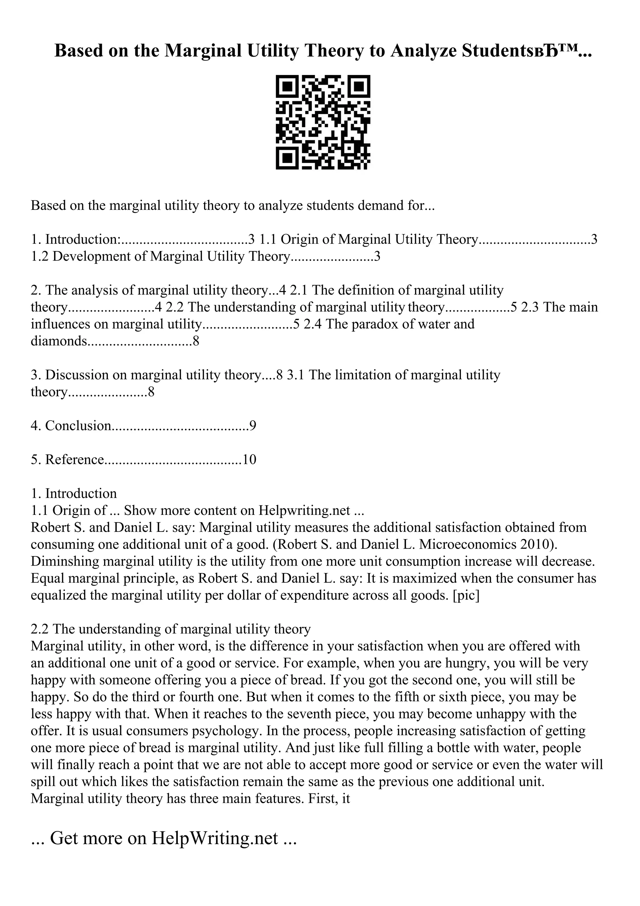 Based on the Marginal Utility Theory to Analyze StudentsвЂ™...
Based on the marginal utility theory to analyze students demand for...
1. Introduction:...................................3 1.1 Origin of Marginal Utility Theory...............................3
1.2 Development of Marginal Utility Theory.......................3
2. The analysis of marginal utility theory...4 2.1 The definition of marginal utility
theory........................4 2.2 The understanding of marginal utility theory..................5 2.3 The main
influences on marginal utility.........................5 2.4 The paradox of water and
diamonds.............................8
3. Discussion on marginal utility theory....8 3.1 The limitation of marginal utility
theory......................8
4. Conclusion......................................9
5. Reference......................................10
1. Introduction
1.1 Origin of ... Show more content on Helpwriting.net ...
Robert S. and Daniel L. say: Marginal utility measures the additional satisfaction obtained from
consuming one additional unit of a good. (Robert S. and Daniel L. Microeconomics 2010).
Diminshing marginal utility is the utility from one more unit consumption increase will decrease.
Equal marginal principle, as Robert S. and Daniel L. say: It is maximized when the consumer has
equalized the marginal utility per dollar of expenditure across all goods. [pic]
2.2 The understanding of marginal utility theory
Marginal utility, in other word, is the difference in your satisfaction when you are offered with
an additional one unit of a good or service. For example, when you are hungry, you will be very
happy with someone offering you a piece of bread. If you got the second one, you will still be
happy. So do the third or fourth one. But when it comes to the fifth or sixth piece, you may be
less happy with that. When it reaches to the seventh piece, you may become unhappy with the
offer. It is usual consumers psychology. In the process, people increasing satisfaction of getting
one more piece of bread is marginal utility. And just like full filling a bottle with water, people
will finally reach a point that we are not able to accept more good or service or even the water will
spill out which likes the satisfaction remain the same as the previous one additional unit.
Marginal utility theory has three main features. First, it
... Get more on HelpWriting.net ...
 