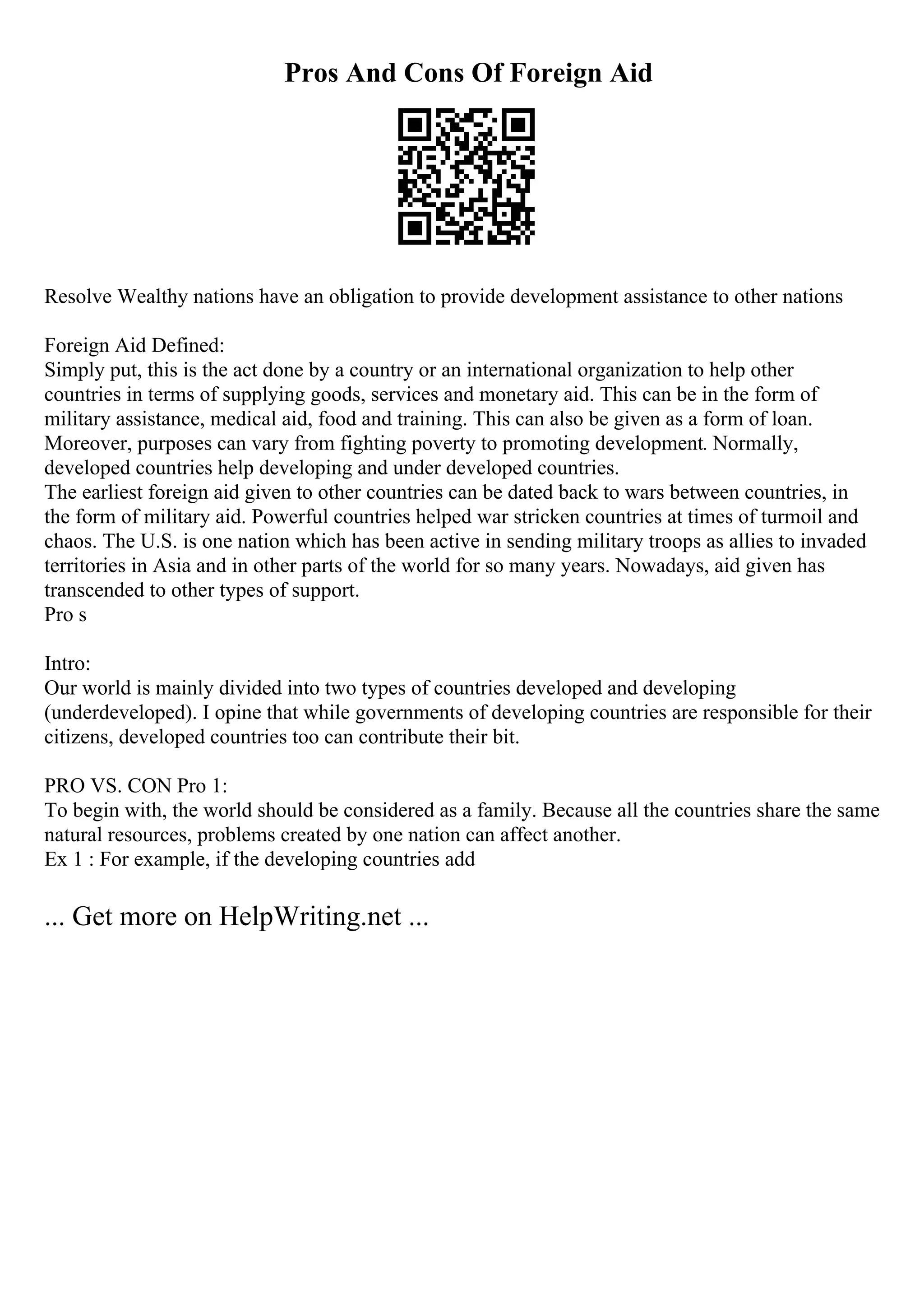 Pros And Cons Of Foreign Aid
Resolve Wealthy nations have an obligation to provide development assistance to other nations
Foreign Aid Defined:
Simply put, this is the act done by a country or an international organization to help other
countries in terms of supplying goods, services and monetary aid. This can be in the form of
military assistance, medical aid, food and training. This can also be given as a form of loan.
Moreover, purposes can vary from fighting poverty to promoting development. Normally,
developed countries help developing and under developed countries.
The earliest foreign aid given to other countries can be dated back to wars between countries, in
the form of military aid. Powerful countries helped war stricken countries at times of turmoil and
chaos. The U.S. is one nation which has been active in sending military troops as allies to invaded
territories in Asia and in other parts of the world for so many years. Nowadays, aid given has
transcended to other types of support.
Pro s
Intro:
Our world is mainly divided into two types of countries developed and developing
(underdeveloped). I opine that while governments of developing countries are responsible for their
citizens, developed countries too can contribute their bit.
PRO VS. CON Pro 1:
To begin with, the world should be considered as a family. Because all the countries share the same
natural resources, problems created by one nation can affect another.
Ex 1 : For example, if the developing countries add
... Get more on HelpWriting.net ...
 