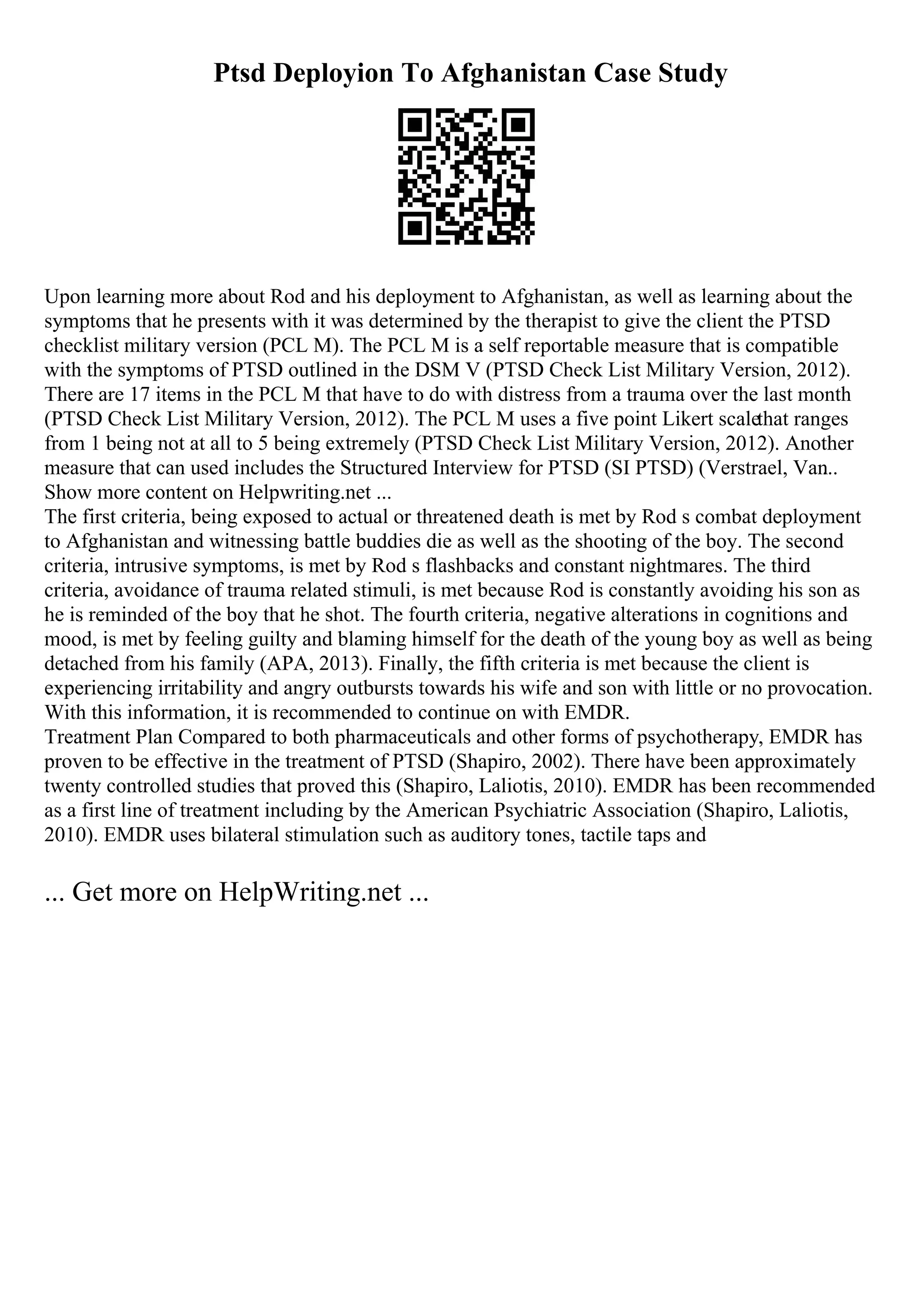 Ptsd Deployion To Afghanistan Case Study
Upon learning more about Rod and his deployment to Afghanistan, as well as learning about the
symptoms that he presents with it was determined by the therapist to give the client the PTSD
checklist military version (PCL M). The PCL M is a self reportable measure that is compatible
with the symptoms of PTSD outlined in the DSM V (PTSD Check List Military Version, 2012).
There are 17 items in the PCL M that have to do with distress from a trauma over the last month
(PTSD Check List Military Version, 2012). The PCL M uses a five point Likert scalethat ranges
from 1 being not at all to 5 being extremely (PTSD Check List Military Version, 2012). Another
measure that can used includes the Structured Interview for PTSD (SI PTSD) (Verstrael, Van
...
Show more content on Helpwriting.net ...
The first criteria, being exposed to actual or threatened death is met by Rod s combat deployment
to Afghanistan and witnessing battle buddies die as well as the shooting of the boy. The second
criteria, intrusive symptoms, is met by Rod s flashbacks and constant nightmares. The third
criteria, avoidance of trauma related stimuli, is met because Rod is constantly avoiding his son as
he is reminded of the boy that he shot. The fourth criteria, negative alterations in cognitions and
mood, is met by feeling guilty and blaming himself for the death of the young boy as well as being
detached from his family (APA, 2013). Finally, the fifth criteria is met because the client is
experiencing irritability and angry outbursts towards his wife and son with little or no provocation.
With this information, it is recommended to continue on with EMDR.
Treatment Plan Compared to both pharmaceuticals and other forms of psychotherapy, EMDR has
proven to be effective in the treatment of PTSD (Shapiro, 2002). There have been approximately
twenty controlled studies that proved this (Shapiro, Laliotis, 2010). EMDR has been recommended
as a first line of treatment including by the American Psychiatric Association (Shapiro, Laliotis,
2010). EMDR uses bilateral stimulation such as auditory tones, tactile taps and
... Get more on HelpWriting.net ...
 