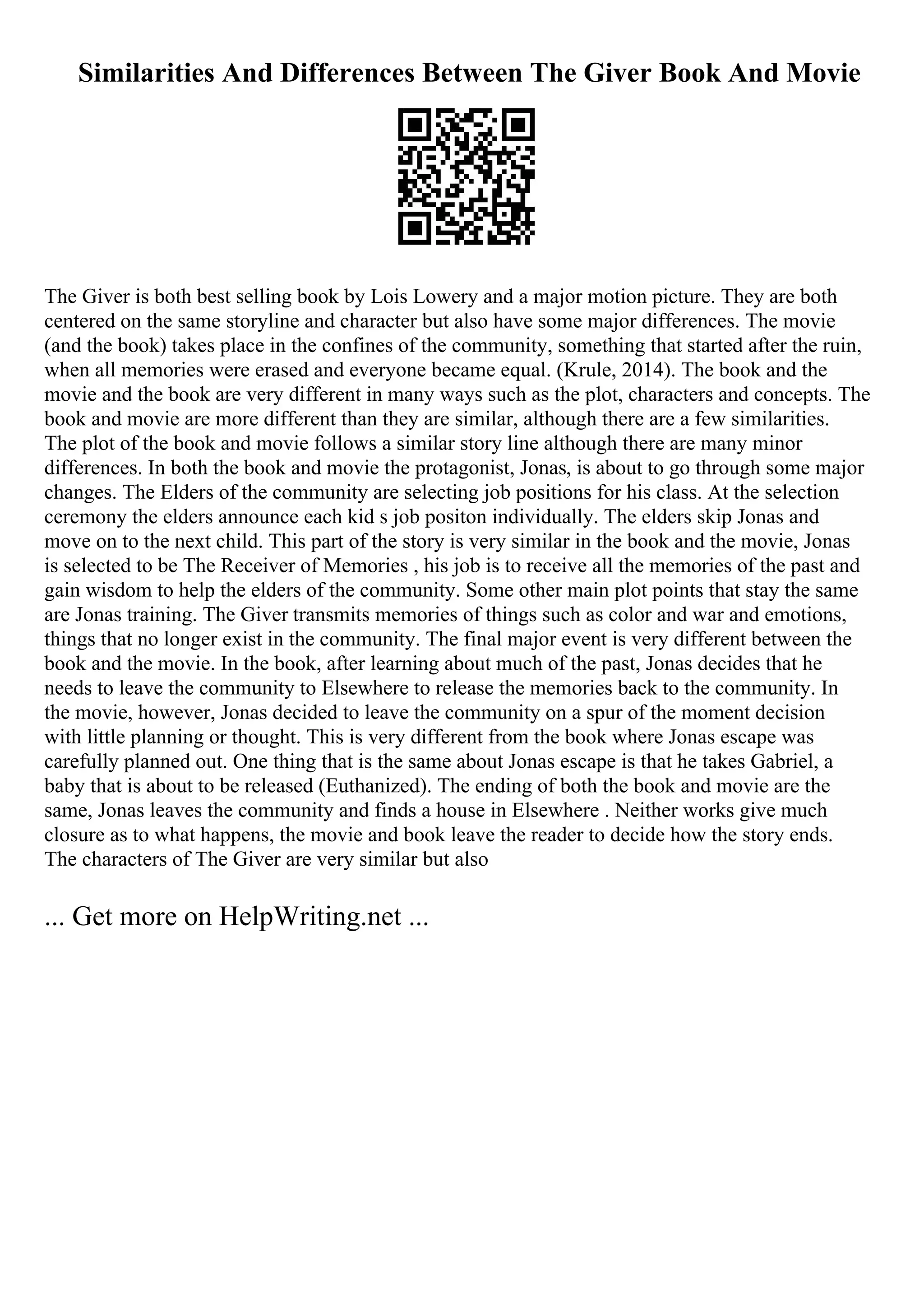 Similarities And Differences Between The Giver Book And Movie
The Giver is both best selling book by Lois Lowery and a major motion picture. They are both
centered on the same storyline and character but also have some major differences. The movie
(and the book) takes place in the confines of the community, something that started after the ruin,
when all memories were erased and everyone became equal. (Krule, 2014). The book and the
movie and the book are very different in many ways such as the plot, characters and concepts. The
book and movie are more different than they are similar, although there are a few similarities.
The plot of the book and movie follows a similar story line although there are many minor
differences. In both the book and movie the protagonist, Jonas, is about to go through some major
changes. The Elders of the community are selecting job positions for his class. At the selection
ceremony the elders announce each kid s job positon individually. The elders skip Jonas and
move on to the next child. This part of the story is very similar in the book and the movie, Jonas
is selected to be The Receiver of Memories , his job is to receive all the memories of the past and
gain wisdom to help the elders of the community. Some other main plot points that stay the same
are Jonas training. The Giver transmits memories of things such as color and war and emotions,
things that no longer exist in the community. The final major event is very different between the
book and the movie. In the book, after learning about much of the past, Jonas decides that he
needs to leave the community to Elsewhere to release the memories back to the community. In
the movie, however, Jonas decided to leave the community on a spur of the moment decision
with little planning or thought. This is very different from the book where Jonas escape was
carefully planned out. One thing that is the same about Jonas escape is that he takes Gabriel, a
baby that is about to be released (Euthanized). The ending of both the book and movie are the
same, Jonas leaves the community and finds a house in Elsewhere . Neither works give much
closure as to what happens, the movie and book leave the reader to decide how the story ends.
The characters of The Giver are very similar but also
... Get more on HelpWriting.net ...
 