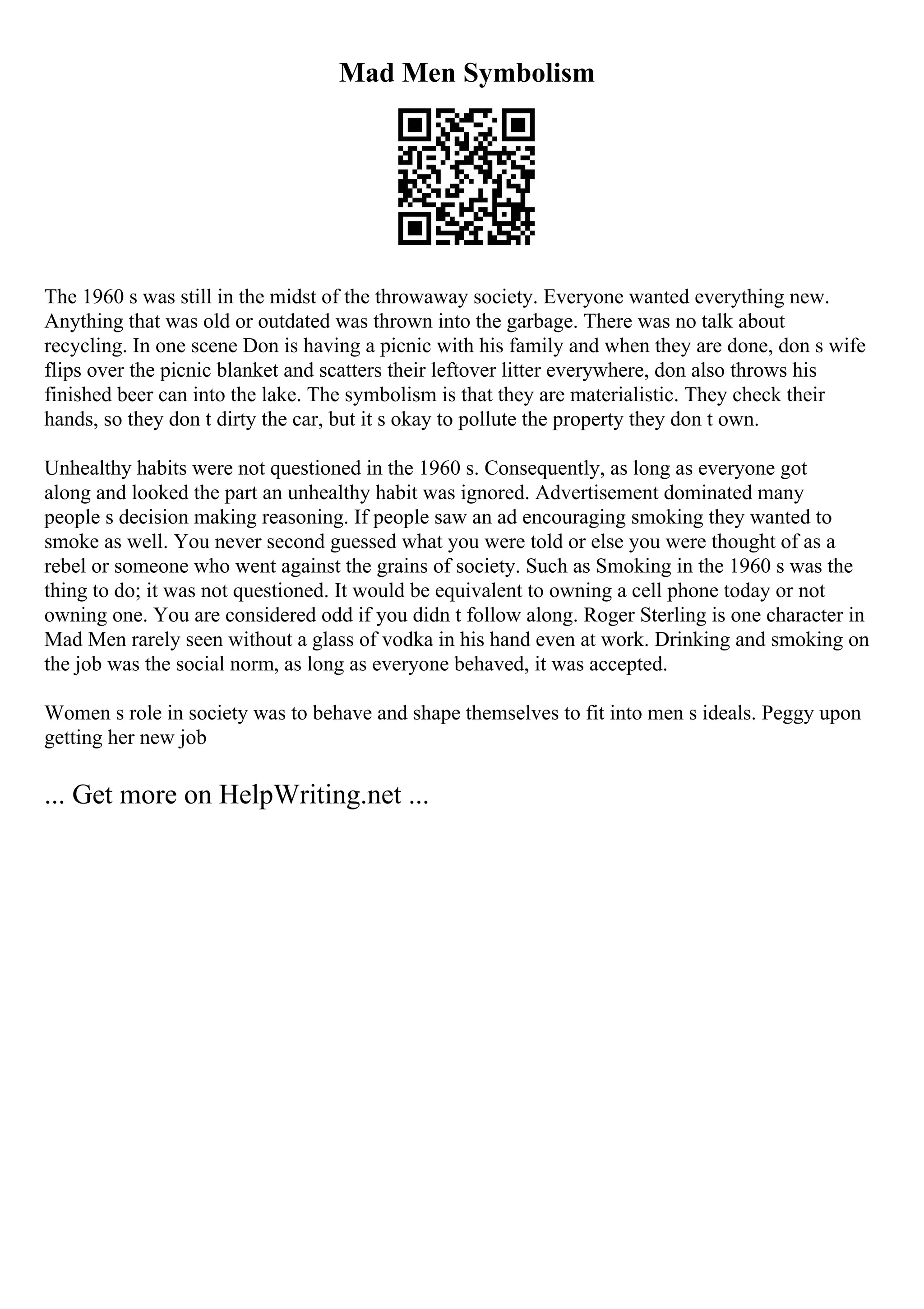 Mad Men Symbolism
The 1960 s was still in the midst of the throwaway society. Everyone wanted everything new.
Anything that was old or outdated was thrown into the garbage. There was no talk about
recycling. In one scene Don is having a picnic with his family and when they are done, don s wife
flips over the picnic blanket and scatters their leftover litter everywhere, don also throws his
finished beer can into the lake. The symbolism is that they are materialistic. They check their
hands, so they don t dirty the car, but it s okay to pollute the property they don t own.
Unhealthy habits were not questioned in the 1960 s. Consequently, as long as everyone got
along and looked the part an unhealthy habit was ignored. Advertisement dominated many
people s decision making reasoning. If people saw an ad encouraging smoking they wanted to
smoke as well. You never second guessed what you were told or else you were thought of as a
rebel or someone who went against the grains of society. Such as Smoking in the 1960 s was the
thing to do; it was not questioned. It would be equivalent to owning a cell phone today or not
owning one. You are considered odd if you didn t follow along. Roger Sterling is one character in
Mad Men rarely seen without a glass of vodka in his hand even at work. Drinking and smoking on
the job was the social norm, as long as everyone behaved, it was accepted.
Women s role in society was to behave and shape themselves to fit into men s ideals. Peggy upon
getting her new job
... Get more on HelpWriting.net ...
 