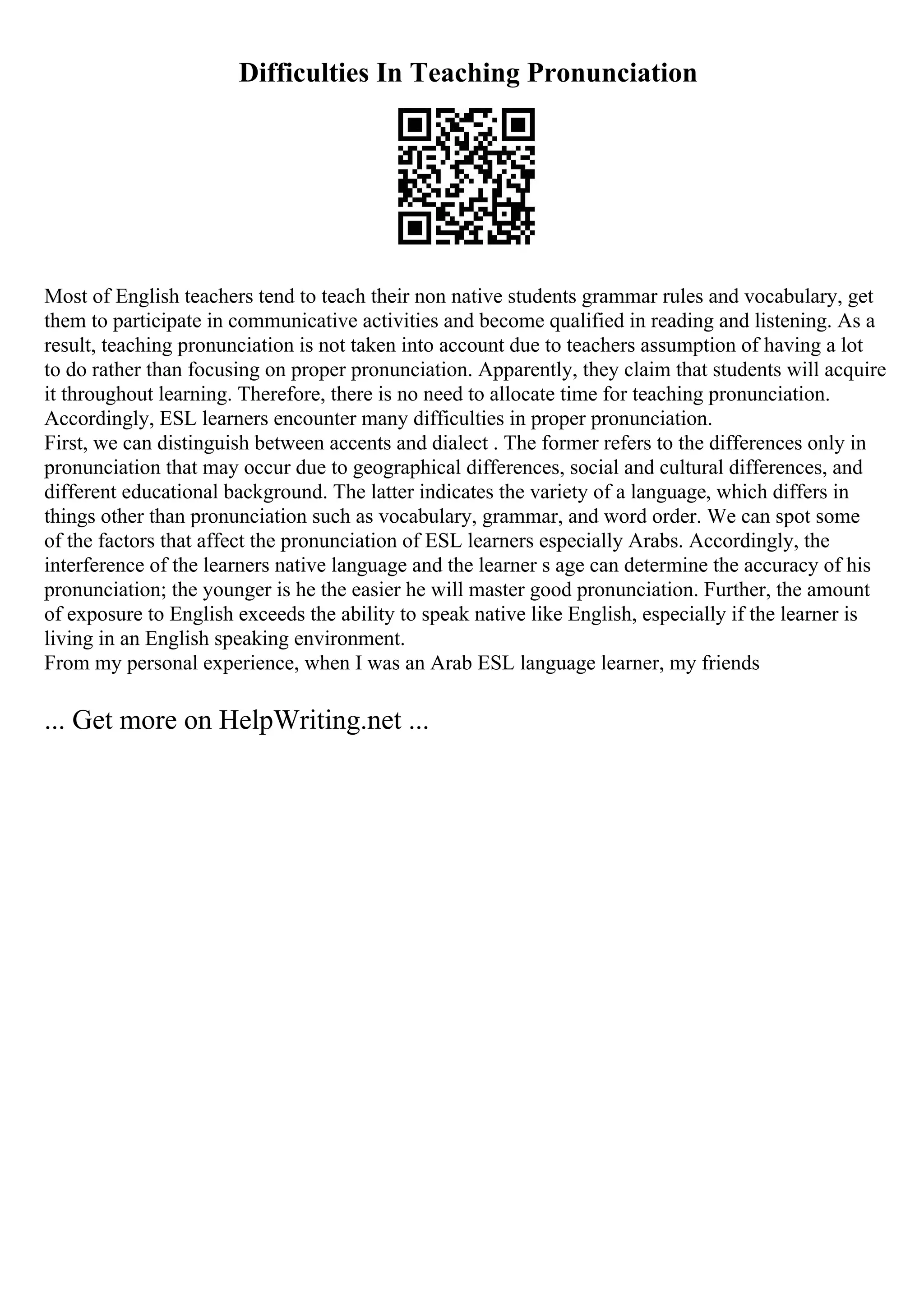 Difficulties In Teaching Pronunciation
Most of English teachers tend to teach their non native students grammar rules and vocabulary, get
them to participate in communicative activities and become qualified in reading and listening. As a
result, teaching pronunciation is not taken into account due to teachers assumption of having a lot
to do rather than focusing on proper pronunciation. Apparently, they claim that students will acquire
it throughout learning. Therefore, there is no need to allocate time for teaching pronunciation.
Accordingly, ESL learners encounter many difficulties in proper pronunciation.
First, we can distinguish between accents and dialect . The former refers to the differences only in
pronunciation that may occur due to geographical differences, social and cultural differences, and
different educational background. The latter indicates the variety of a language, which differs in
things other than pronunciation such as vocabulary, grammar, and word order. We can spot some
of the factors that affect the pronunciation of ESL learners especially Arabs. Accordingly, the
interference of the learners native language and the learner s age can determine the accuracy of his
pronunciation; the younger is he the easier he will master good pronunciation. Further, the amount
of exposure to English exceeds the ability to speak native like English, especially if the learner is
living in an English speaking environment.
From my personal experience, when I was an Arab ESL language learner, my friends
... Get more on HelpWriting.net ...
 