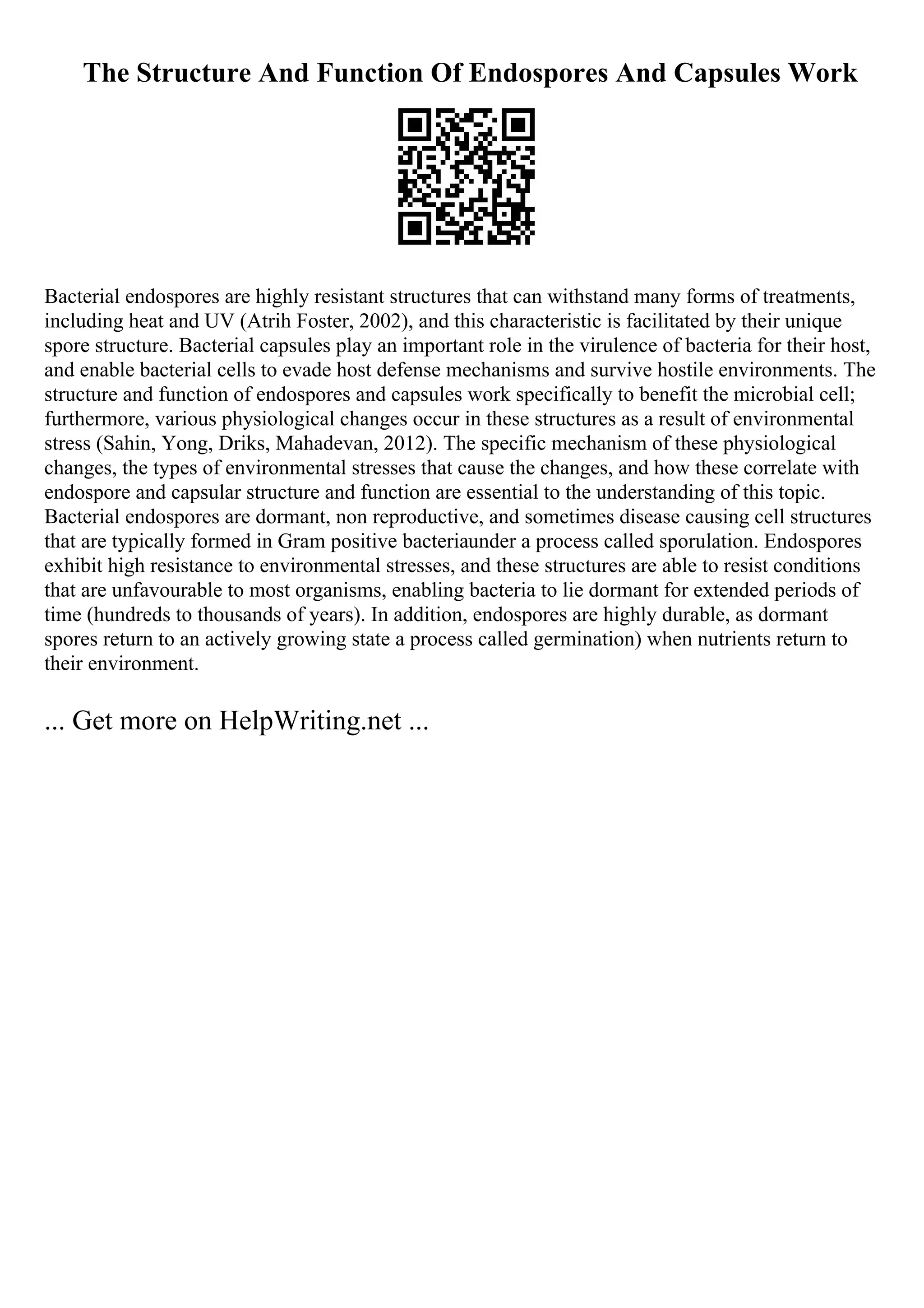 The Structure And Function Of Endospores And Capsules Work
Bacterial endospores are highly resistant structures that can withstand many forms of treatments,
including heat and UV (Atrih Foster, 2002), and this characteristic is facilitated by their unique
spore structure. Bacterial capsules play an important role in the virulence of bacteria for their host,
and enable bacterial cells to evade host defense mechanisms and survive hostile environments. The
structure and function of endospores and capsules work specifically to benefit the microbial cell;
furthermore, various physiological changes occur in these structures as a result of environmental
stress (Sahin, Yong, Driks, Mahadevan, 2012). The specific mechanism of these physiological
changes, the types of environmental stresses that cause the changes, and how these correlate with
endospore and capsular structure and function are essential to the understanding of this topic.
Bacterial endospores are dormant, non reproductive, and sometimes disease causing cell structures
that are typically formed in Gram positive bacteriaunder a process called sporulation. Endospores
exhibit high resistance to environmental stresses, and these structures are able to resist conditions
that are unfavourable to most organisms, enabling bacteria to lie dormant for extended periods of
time (hundreds to thousands of years). In addition, endospores are highly durable, as dormant
spores return to an actively growing state a process called germination) when nutrients return to
their environment.
... Get more on HelpWriting.net ...
 