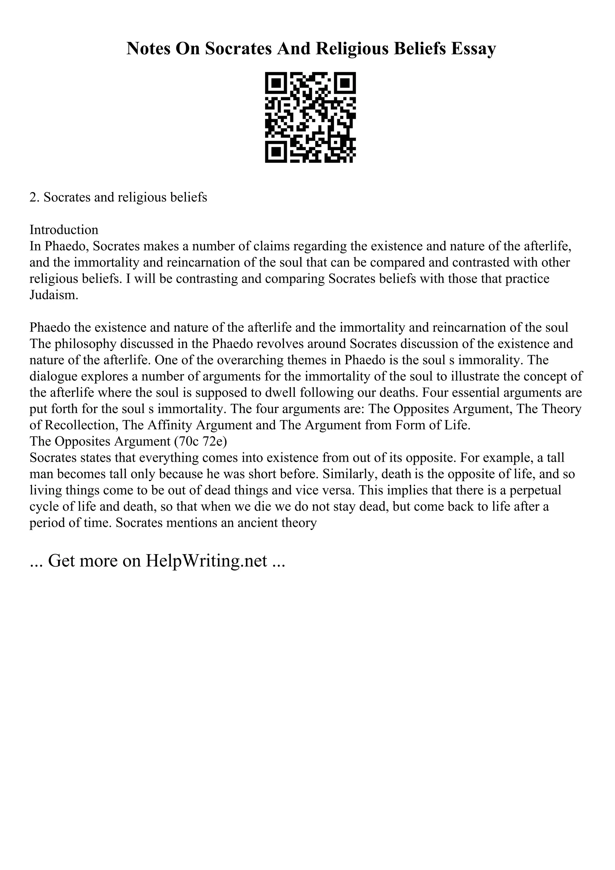 Notes On Socrates And Religious Beliefs Essay
2. Socrates and religious beliefs
Introduction
In Phaedo, Socrates makes a number of claims regarding the existence and nature of the afterlife,
and the immortality and reincarnation of the soul that can be compared and contrasted with other
religious beliefs. I will be contrasting and comparing Socrates beliefs with those that practice
Judaism.
Phaedo the existence and nature of the afterlife and the immortality and reincarnation of the soul
The philosophy discussed in the Phaedo revolves around Socrates discussion of the existence and
nature of the afterlife. One of the overarching themes in Phaedo is the soul s immorality. The
dialogue explores a number of arguments for the immortality of the soul to illustrate the concept of
the afterlife where the soul is supposed to dwell following our deaths. Four essential arguments are
put forth for the soul s immortality. The four arguments are: The Opposites Argument, The Theory
of Recollection, The Affinity Argument and The Argument from Form of Life.
The Opposites Argument (70c 72e)
Socrates states that everything comes into existence from out of its opposite. For example, a tall
man becomes tall only because he was short before. Similarly, death is the opposite of life, and so
living things come to be out of dead things and vice versa. This implies that there is a perpetual
cycle of life and death, so that when we die we do not stay dead, but come back to life after a
period of time. Socrates mentions an ancient theory
... Get more on HelpWriting.net ...
 