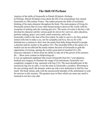 The Shift Of Perfume
Analysis of the shifts of Grenouille in Patrick SГјskind s Perfume
In Perfume, Patrick SГјskind writes about the life of an extraordinary boy named
Grenouille in 18th century France. The author presents the shifts of existential
thinking of his main character throughout the book. The main purpose of living for
Grenouille mirrors that of every other human being to discover the world, with his
exception of seeking only the scenting part of it. The series of events in the boy s life
develop his character and the various goals he strives for: survival, odor education,
perfume making, peace, own smell, smell extraction, and to die.
Grenouille s birth is the start of his first ordeal. In order to survive, his first, primal
instinct tells him to make a cry, not for sympathy and love, but cry for a life.
Suskind uses a contrast to show how the neatly born baby brings himself to people
s attention and his mother to the gallow (21). The miserable birth or the option of a
modest exit do not affected the nearly mature decision of Grenouille to grab the
opportunity of existing, sparing the world a great deal of mischief (21). His
tenacious character is shown from his ability to take all of the power of his nurturer.
He ... Show more content on Helpwriting.net ...
It was an unpleasant nightmare that rouses Grenouille from his 7 year phantasy.
Suskind uses imagery to illustrate the image of his bad dream: Grenouille was
completely wrapped in fog, saturated with fog (133). The most dreadful part of the
mysterious fog was its odor, it was the same as Grenouille s scentless. Drowning in
his non existing smell, the dreamer wakes up with a new dedication to find his own
smell. The book climax ends with the unsuccessful attempts of the unfortunate to seek
for answers to this mystery. The greatest nose in Paris which can sense any smell is
ironized to not have any odor
 