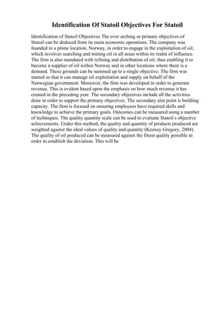Identification Of Statoil Objectives For Statoil
Identification of Statoil Objectives The over arching or primary objectives of
Statoil can be deduced from its main economic operations. The company was
founded in a prime location, Norway, in order to engage in the exploitation of oil;
which involves searching and mining oil in all areas within its realm of influence.
The firm is also mandated with refining and distribution of oil; thus enabling it to
become a supplier of oil within Norway and in other locations where there is a
demand. These grounds can be summed up to a single objective. The firm was
started so that it can manage oil exploitation and supply on behalf of the
Norwegian government. Moreover, the firm was developed in order to generate
revenue. This is evident based upon the emphasis on how much revenue it has
created in the preceding year. The secondary objectives include all the activities
done in order to support the primary objectives. The secondary aim point is building
capacity. The firm is focused on ensuring employees have required skills and
knowledge to achieve the primary goals. Outcomes can be measured using a number
of techniques. The quality quantity scale can be used to evaluate Statoil s objective
achievements. Under this method, the quality and quantity of products produced are
weighted against the ideal values of quality and quantity (Keeney Gregory, 2004).
The quality of oil produced can be measured against the finest quality possible in
order to establish the deviation. This will be
 