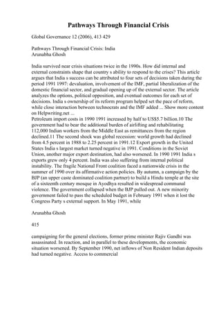 Pathways Through Financial Crisis
Global Governance 12 (2006), 413 429
Pathways Through Financial Crisis: India
Arunabha Ghosh
India survived near crisis situations twice in the 1990s. How did internal and
external constraints shape that country s ability to respond to the crises? This article
argues that India s success can be attributed to four sets of decisions taken during the
period 1991 1997: devaluation, involvement of the IMF, partial liberalization of the
domestic financial sector, and gradual opening up of the external sector. The article
analyzes the options, political opposition, and eventual outcomes for each set of
decisions. India s ownership of its reform program helped set the pace of reform,
while close interaction between technocrats and the IMF added ... Show more content
on Helpwriting.net ...
Petroleum import costs in 1990 1991 increased by half to US$5.7 billion.10 The
government had to bear the additional burden of airlifting and rehabilitating
112,000 Indian workers from the Middle East as remittances from the region
declined.11 The second shock was global recession: world growth had declined
from 4.5 percent in 1988 to 2.25 percent in 1991.12 Export growth in the United
States India s largest market turned negative in 1991. Conditions in the Soviet
Union, another major export destination, had also worsened. In 1990 1991 India s
exports grew only 4 percent. India was also suffering from internal political
instability. The fragile National Front coalition faced a nationwide crisis in the
summer of 1990 over its affirmative action policies. By autumn, a campaign by the
BJP (an upper caste dominated coalition partner) to build a Hindu temple at the site
of a sixteenth century mosque in Ayodhya resulted in widespread communal
violence. The government collapsed when the BJP pulled out. A new minority
government failed to pass the scheduled budget in February 1991 when it lost the
Congress Party s external support. In May 1991, while
Arunabha Ghosh
415
campaigning for the general elections, former prime minister Rajiv Gandhi was
assassinated. In reaction, and in parallel to these developments, the economic
situation worsened. By September 1990, net inflows of Non Resident Indian deposits
had turned negative. Access to commercial
 