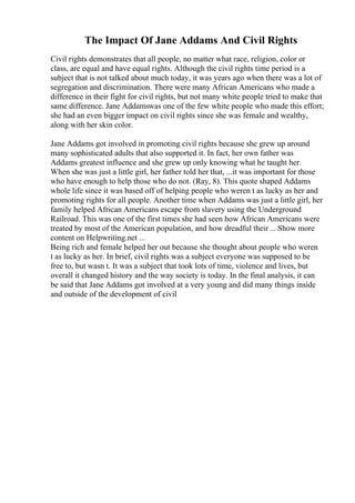 The Impact Of Jane Addams And Civil Rights
Civil rights demonstrates that all people, no matter what race, religion, color or
class, are equal and have equal rights. Although the civil rights time period is a
subject that is not talked about much today, it was years ago when there was a lot of
segregation and discrimination. There were many African Americans who made a
difference in their fight for civil rights, but not many white people tried to make that
same difference. Jane Addamswas one of the few white people who made this effort;
she had an even bigger impact on civil rights since she was female and wealthy,
along with her skin color.
Jane Addams got involved in promoting civil rights because she grew up around
many sophisticated adults that also supported it. In fact, her own father was
Addams greatest influence and she grew up only knowing what he taught her.
When she was just a little girl, her father told her that, ...it was important for those
who have enough to help those who do not. (Ray, 8). This quote shaped Addams
whole life since it was based off of helping people who weren t as lucky as her and
promoting rights for all people. Another time when Addams was just a little girl, her
family helped African Americans escape from slavery using the Underground
Railroad. This was one of the first times she had seen how African Americans were
treated by most of the American population, and how dreadful their ... Show more
content on Helpwriting.net ...
Being rich and female helped her out because she thought about people who weren
t as lucky as her. In brief, civil rights was a subject everyone was supposed to be
free to, but wasn t. It was a subject that took lots of time, violence and lives, but
overall it changed history and the way society is today. In the final analysis, it can
be said that Jane Addams got involved at a very young and did many things inside
and outside of the development of civil
 