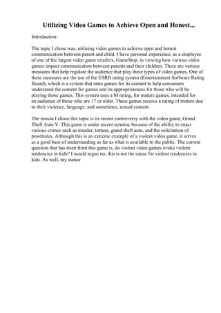 Utilizing Video Games to Achieve Open and Honest...
Introduction:
The topic I chose was, utilizing video games to achieve open and honest
communication between parent and child. I have personal experience, as a employee
of one of the largest video game retailers, GameStop, in viewing how various video
games impact communication between parents and their children. There are various
measures that help regulate the audience that play these types of video games. One of
these measures are the use of the ESRB rating system (Entertainment Software Rating
Board), which is a system that rates games for its content to help consumers
understand the content for games and its appropriateness for those who will be
playing those games. This system uses a M rating, for mature games, intended for
an audience of those who are 17 or older. These games receive a rating of mature due
to their violence, language, and sometimes, sexual content.
The reason I chose this topic is its recent controversy with the video game, Grand
Theft Auto V. This game is under recent scrutiny because of the ability to enact
various crimes such as murder, torture, grand theft auto, and the solicitation of
prostitutes. Although this is an extreme example of a violent video game, it serves
as a good base of understanding as far as what is available to the public. The current
question that has risen from this game is, do violent video games evoke violent
tendencies in kids? I would argue no, this is not the cause for violent tendencies in
kids. As well, my stance
 
