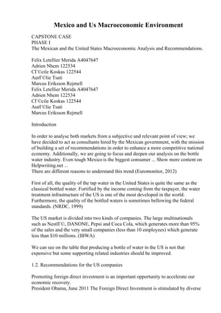 Mexico and Us Macroeconomic Environment
CAPSTONE CASE
PHASE I
The Mexican and the United States Macroeconomic Analysis and Recommendations.
Felix Letellier Merida A4047647
Adrien Nhem 122534
CГ©cile Koskas 122544
AurГ©lie Tsati
Marcus Eriksson Rejmell
Felix Letellier Merida A4047647
Adrien Nhem 122534
CГ©cile Koskas 122544
AurГ©lie Tsati
Marcus Eriksson Rejmell
Introduction
In order to analyse both markets from a subjective and relevant point of view; we
have decided to act as consultants hired by the Mexican government, with the mission
of building a set of recommendations in order to enhance a more competitive national
economy. Additionally, we are going to focus and deepen our analysis on the bottle
water industry. Even tough Mexico is the biggest consumer ... Show more content on
Helpwriting.net ...
There are different reasons to understand this trend (Euromonitor, 2012)
First of all, the quality of the tap water in the United States is quite the same as the
classical bottled water. Fortified by the income coming from the taxpayer, the water
treatment infrastructure of the US is one of the most developed in the world.
Furthermore, the quality of the bottled waters is sometimes bellowing the federal
standards. (NRDC, 1999)
The US market is divided into two kinds of companies. The large multinationals
such as NestlГ©, DANONE, Pepsi and Coca Cola, which generates more than 95%
of the sales and the very small companies (less than 10 employees) which generate
less than $10 millions. (IBWA)
We can see on the table that producing a bottle of water in the US is not that
expensive but some supporting related industries should be improved.
1.2. Recommendations for the US companies
Promoting foreign direct investment is an important opportunity to accelerate our
economic recovery.
President Obama, June 2011 The Foreign Direct Investment is stimulated by diverse
 