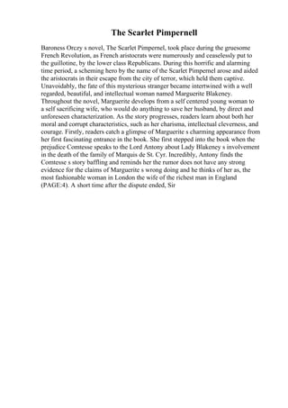 The Scarlet Pimpernell
Baroness Orczy s novel, The Scarlet Pimpernel, took place during the gruesome
French Revolution, as French aristocrats were numerously and ceaselessly put to
the guillotine, by the lower class Republicans. During this horrific and alarming
time period, a scheming hero by the name of the Scarlet Pimpernel arose and aided
the aristocrats in their escape from the city of terror, which held them captive.
Unavoidably, the fate of this mysterious stranger became intertwined with a well
regarded, beautiful, and intellectual woman named Marguerite Blakeney.
Throughout the novel, Marguerite develops from a self centered young woman to
a self sacrificing wife, who would do anything to save her husband, by direct and
unforeseen characterization. As the story progresses, readers learn about both her
moral and corrupt characteristics, such as her charisma, intellectual cleverness, and
courage. Firstly, readers catch a glimpse of Marguerite s charming appearance from
her first fascinating entrance in the book. She first stepped into the book when the
prejudice Comtesse speaks to the Lord Antony about Lady Blakeney s involvement
in the death of the family of Marquis de St. Cyr. Incredibly, Antony finds the
Comtesse s story baffling and reminds her the rumor does not have any strong
evidence for the claims of Marguerite s wrong doing and he thinks of her as, the
most fashionable woman in London the wife of the richest man in England
(PAGE:4). A short time after the dispute ended, Sir
 
