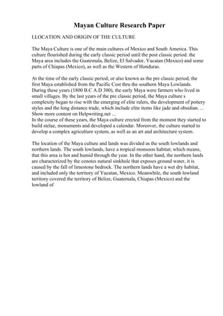 Mayan Culture Research Paper
I.LOCATION AND ORIGIN OF THE CULTURE
The Maya Culture is one of the main cultures of Mexico and South America. This
culture flourished during the early classic period until the post classic period. the
Maya area includes the Guatemala, Belize, El Salvador, Yucatan (Mexico) and some
parts of Chiapas (Mexico), as well as the Western of Honduras.
At the time of the early classic period, or also known as the pre classic period, the
first Maya established from the Pacific Cost thru the southern Maya Lowlands.
During these years (1800 B.C A.D 300), the early Maya were farmers who lived in
small villages. By the last years of the pre classic period, the Maya culture s
complexity began to rise with the emerging of elite rulers, the development of pottery
styles and the long distance trade, which include elite items like jade and obsidian. ...
Show more content on Helpwriting.net ...
In the course of these years, the Maya culture erected from the moment they started to
build stelae, monuments and developed a calendar. Moreover, the culture started to
develop a complex agriculture system, as well as an art and architecture system.
The location of the Maya culture and lands was divided as the south lowlands and
northern lands. The south lowlands, have a tropical monsoon habitat; which means,
that this area is hot and humid through the year. In the other hand, the northern lands
are characterized by the cenotes natural sinkhole that exposes ground water, it is
caused by the fall of limestone bedrock. The northern lands have a wet dry habitat,
and included only the territory of Yucatan, Mexico. Meanwhile, the south lowland
territory covered the territory of Belize, Guatemala, Chiapas (Mexico) and the
lowland of
 
