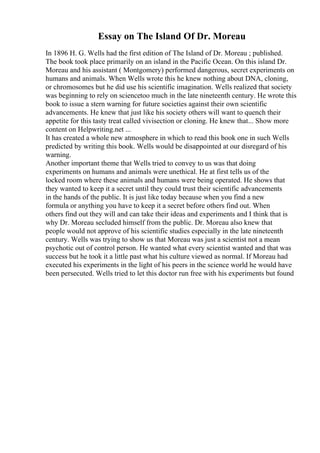 Essay on The Island Of Dr. Moreau
In 1896 H. G. Wells had the first edition of The Island of Dr. Moreau ; published.
The book took place primarily on an island in the Pacific Ocean. On this island Dr.
Moreau and his assistant ( Montgomery) performed dangerous, secret experiments on
humans and animals. When Wells wrote this he knew nothing about DNA, cloning,
or chromosomes but he did use his scientific imagination. Wells realized that society
was beginning to rely on sciencetoo much in the late nineteenth century. He wrote this
book to issue a stern warning for future societies against their own scientific
advancements. He knew that just like his society others will want to quench their
appetite for this tasty treat called vivisection or cloning. He knew that... Show more
content on Helpwriting.net ...
It has created a whole new atmosphere in which to read this book one in such Wells
predicted by writing this book. Wells would be disappointed at our disregard of his
warning.
Another important theme that Wells tried to convey to us was that doing
experiments on humans and animals were unethical. He at first tells us of the
locked room where these animals and humans were being operated. He shows that
they wanted to keep it a secret until they could trust their scientific advancements
in the hands of the public. It is just like today because when you find a new
formula or anything you have to keep it a secret before others find out. When
others find out they will and can take their ideas and experiments and I think that is
why Dr. Moreau secluded himself from the public. Dr. Moreau also knew that
people would not approve of his scientific studies especially in the late nineteenth
century. Wells was trying to show us that Moreau was just a scientist not a mean
psychotic out of control person. He wanted what every scientist wanted and that was
success but he took it a little past what his culture viewed as normal. If Moreau had
executed his experiments in the light of his peers in the science world he would have
been persecuted. Wells tried to let this doctor run free with his experiments but found
 