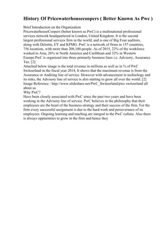 History Of Pricewaterhousecoopers ( Better Known As Pwc )
Brief Introduction on the Organization
PricewaterhouseCoopers (better known as PwC) is a multinational professional
services network headquartered in London, United Kingdom. It is the second
largest professional services firm in the world, and is one of Big Four auditors,
along with Deloitte, EY and KPMG. PwC is a network of firms in 157 countries,
756 locations, with more than 208,100 people. As of 2015, 22% of the workforce
worked in Asia, 26% in North America and Caribbean and 32% in Western
Europe.PwC is organized into three primarily business lines i.e. Advisory, Assurance
Tax. [2]
Attached below image is the total revenue in millions as well as in % of PwC
Switzerland in the fiscal year 2014, It shows that the maximum revenue is from the
Assurance or Auditing line of service. However with advancement in technology and
its risks, the Advisory line of service is also starting to grow all over the world. [2]
Image Reference : http://www.slideshare.net/PwC_Switzerland/pwc switzerland all
about us
Why PwC?
Have been closely associated with PwC since the past two years and have been
working in the Advisory line of service. PwC believes in the philosophy that their
employees are the heart of the business strategy and their success of the firm. For the
firm every successful assignment is due to the hard work and perseverance of its
employees. Ongoing learning and teaching are integral to the PwC culture. Also there
is always oppturnities to grow in the firm and hence they
 