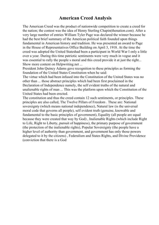American Creed Analysis
The American Creed was the product of nationwide competition to create a creed for
the nation; the contest was the idea of Henry Sterling Chapin(thenation.com). After a
very large number of entries William Tyler Page was declared the winner because he
had the best brief summary of the American political faith founded upon things
fundamental in American history and tradition. He was presented an award to Page
in the House of Representatives Office Building on April 3, 1918. At the time the
creed was adopted the United Stateshad been a participant in World War I only a little
over a year. During this time patriotic sentiments were very much in vogue and it
was essential to rally the people s moral and this creed provide it at just the right...
Show more content on Helpwriting.net ...
President John Quincy Adams gave recognition to these principles as forming the
foundation of the United States Constitution when he said:
The virtue which had been infused into the Constitution of the United States was no
other than ... those abstract principles which had been first proclaimed in the
Declaration of Independence namely, the self evident truths of the natural and
unalienable rights of man ... This was the platform upon which the Constitution of the
United States had been erected.
The constitution and thus the creed contain 12 such sentiments, or principles. These
principles are also called, The Twelve Pillars of Freedom . These are: National
sovereignty (which means national independence), Natural law (is the universal
moral code that governs all people), self evident truth (genuine, knowable and
fundamental to the basic principles of government), Equality (all people are equal
because they were created that way by God) , Inalienable Rights (which include Right
to Life, Right to Liberty, pursuit of happiness), the primary purpose of government
(the protection of the inalienable rights), Popular Sovereignty (the people have a
higher level of authority than government, and government has only those powers
delegated to it by the citizens) , Federalism and States Rights, and Divine Providence
(conviction that there is a God
 
