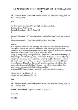 An Approach to Detect and Prevent Sql Injection Attacks
in...
IJCSNS International Journal of Computer Science and Network Security, VOL.11
No.1, January 2011
197
An Approach to Detect and Prevent SQL Injection Attacks in
Database Using Web Service
IndraniBalasundaram 1 Dr. E. Ramaraj2
1
Lecturer, Department of Computer Science, Madurai Kamaraj University, Madurai
2
Director of Computer Centre Alagappa University, Karaikudi.
Abstract
SQL injection is an attack methodology that targets the data residing in a database
through the firewall that shields it. The attack takes advantage of poor input
validation in code and website administration. SQL Injection Attacks occur when an
attacker is able to insert a series of SQL statements in to a
query by manipulating user input data in ... Show more content on Helpwriting.net ...
The example refers to a fairly simple vulnerability that could be prevented using a
straightforward coding fix. This example is simply used for illustrative purposes
because it is easy to understand and general enough to illustrate many different
types of attacks. The code in the example uses the input parameters LoginID,
password to dynamically build an SQL query and submit it to a database. For
example, if a user submits loginID and password as
secret, and 123, the application dynamically builds and submits the query:
Manuscript received January 5, 2011
Manuscript revised January 20, 2011
198
IJCSNS International Journal of Computer Science and Network Security, VOL.11
No.1, January 2011
SELECT * from FROM loginID= secret AND pass1=123
user_info
WHERE
 