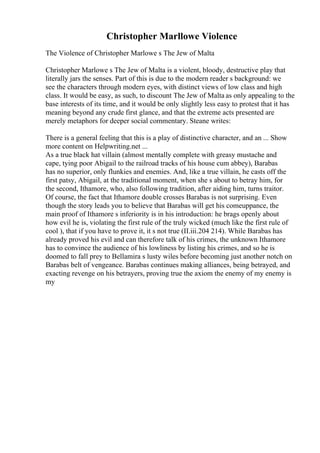 Christopher Marllowe Violence
The Violence of Christopher Marlowe s The Jew of Malta
Christopher Marlowe s The Jew of Malta is a violent, bloody, destructive play that
literally jars the senses. Part of this is due to the modern reader s background: we
see the characters through modern eyes, with distinct views of low class and high
class. It would be easy, as such, to discount The Jew of Malta as only appealing to the
base interests of its time, and it would be only slightly less easy to protest that it has
meaning beyond any crude first glance, and that the extreme acts presented are
merely metaphors for deeper social commentary. Steane writes:
There is a general feeling that this is a play of distinctive character, and an ... Show
more content on Helpwriting.net ...
As a true black hat villain (almost mentally complete with greasy mustache and
cape, tying poor Abigail to the railroad tracks of his house cum abbey), Barabas
has no superior, only flunkies and enemies. And, like a true villain, he casts off the
first patsy, Abigail, at the traditional moment, when she s about to betray him, for
the second, Ithamore, who, also following tradition, after aiding him, turns traitor.
Of course, the fact that Ithamore double crosses Barabas is not surprising. Even
though the story leads you to believe that Barabas will get his comeuppance, the
main proof of Ithamore s inferiority is in his introduction: he brags openly about
how evil he is, violating the first rule of the truly wicked (much like the first rule of
cool ), that if you have to prove it, it s not true (II.iii.204 214). While Barabas has
already proved his evil and can therefore talk of his crimes, the unknown Ithamore
has to convince the audience of his lowliness by listing his crimes, and so he is
doomed to fall prey to Bellamira s lusty wiles before becoming just another notch on
Barabas belt of vengeance. Barabas continues making alliances, being betrayed, and
exacting revenge on his betrayers, proving true the axiom the enemy of my enemy is
my
 