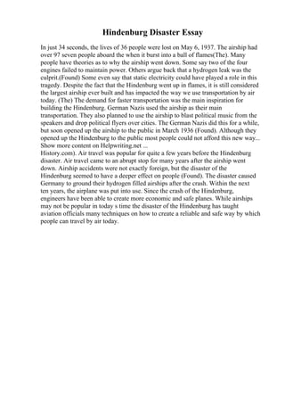Hindenburg Disaster Essay
In just 34 seconds, the lives of 36 people were lost on May 6, 1937. The airship had
over 97 seven people aboard the when it burst into a ball of flames(The). Many
people have theories as to why the airship went down. Some say two of the four
engines failed to maintain power. Others argue back that a hydrogen leak was the
culprit.(Found) Some even say that static electricity could have played a role in this
tragedy. Despite the fact that the Hindenburg went up in flames, it is still considered
the largest airship ever built and has impacted the way we use transportation by air
today. (The) The demand for faster transportation was the main inspiration for
building the Hindenburg. German Nazis used the airship as their main
transportation. They also planned to use the airship to blast political music from the
speakers and drop political flyers over cities. The German Nazis did this for a while,
but soon opened up the airship to the public in March 1936 (Found). Although they
opened up the Hindenburg to the public most people could not afford this new way...
Show more content on Helpwriting.net ...
History.com). Air travel was popular for quite a few years before the Hindenburg
disaster. Air travel came to an abrupt stop for many years after the airship went
down. Airship accidents were not exactly foreign, but the disaster of the
Hindenburg seemed to have a deeper effect on people (Found). The disaster caused
Germany to ground their hydrogen filled airships after the crash. Within the next
ten years, the airplane was put into use. Since the crash of the Hindenburg,
engineers have been able to create more economic and safe planes. While airships
may not be popular in today s time the disaster of the Hindenburg has taught
aviation officials many techniques on how to create a reliable and safe way by which
people can travel by air today.
 