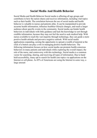 Social Media And Health Behavior
Social Media and Health Behavior Social media is affecting all age groups and
contributes to how the nation shares and receives information, including vital topics
such as their health. The correlation between the use of social media and health
behavior is valuable to nurses and patients alike. It can be manipulated to provide
accurate health information, influence healthier lifestyle changes, and reach a larger
audience about specific events in the community. Social media can hinder health
behaviors in individuals with little guidance and lack the knowledge to sort through
credible information, because they may not feel the need to seek medical help. With
nurses available to reach the vast majority through technology, they can guide a more
positive health attitude and prevent a negative outlook. With social media
applications expanding, seizing the opportunity to spread a wealth of material at the
click of a button can play a role in managing positive health behaviors. The
following information focuses on how social media can promote health conscious
behaviors in many patients and individuals while exploring the overall impact, the
role of the nurse, and controversy with this technology. Social media is a common
vector for searching, sharing, and receiving all types of information. Due to hand
held accessibility, many opt to search for health care topics via applications on the
Internet or cell phone. As 85% of Americans are using the Internet in some way, a
large amount
 