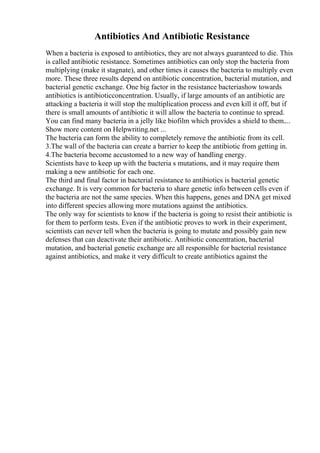 Antibiotics And Antibiotic Resistance
When a bacteria is exposed to antibiotics, they are not always guaranteed to die. This
is called antibiotic resistance. Sometimes antibiotics can only stop the bacteria from
multiplying (make it stagnate), and other times it causes the bacteria to multiply even
more. These three results depend on antibiotic concentration, bacterial mutation, and
bacterial genetic exchange. One big factor in the resistance bacteriashow towards
antibiotics is antibioticconcentration. Usually, if large amounts of an antibiotic are
attacking a bacteria it will stop the multiplication process and even kill it off, but if
there is small amounts of antibiotic it will allow the bacteria to continue to spread.
You can find many bacteria in a jelly like biofilm which provides a shield to them....
Show more content on Helpwriting.net ...
The bacteria can form the ability to completely remove the antibiotic from its cell.
3.The wall of the bacteria can create a barrier to keep the antibiotic from getting in.
4.The bacteria become accustomed to a new way of handling energy.
Scientists have to keep up with the bacteria s mutations, and it may require them
making a new antibiotic for each one.
The third and final factor in bacterial resistance to antibiotics is bacterial genetic
exchange. It is very common for bacteria to share genetic info between cells even if
the bacteria are not the same species. When this happens, genes and DNA get mixed
into different species allowing more mutations against the antibiotics.
The only way for scientists to know if the bacteria is going to resist their antibiotic is
for them to perform tests. Even if the antibiotic proves to work in their experiment,
scientists can never tell when the bacteria is going to mutate and possibly gain new
defenses that can deactivate their antibiotic. Antibiotic concentration, bacterial
mutation, and bacterial genetic exchange are all responsible for bacterial resistance
against antibiotics, and make it very difficult to create antibiotics against the
 