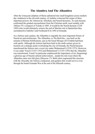 The Alambra And The Alhambra
After the Umayyad caliphate of Iberia splintered into small kingdoms across modern
day Andalusia in the eleventh century, al Andalus witnessed the reigns of three
important powers: the Almoravid, Almohad, and Nasrid dynasties. As each dynasty
confronted the gradual encroachment from the Christian north, most notably with
Alfonso VI s conquest of Toledo in 1085. It would be the Nasrid dynasty (1230
1492) who would ultimately witness the end of Muslim rule in Spainwhen they
surrendered to Isabella I and Ferdinand II in 1492 at Granada.
As a fortress and a palace, the Alhambra is arguably the most important fixture of
Nasrid art and architecture. The Alhambra, or The Red One , was built on the
remains of Roman fortifications, just as the Great Mosque of CГіrdoba had been
with spolia. Although the fortress had been built in the ninth century given its
location on a strategic point overlooking the city of Granada, the Nasrid dynasty
transformed the fortress into a royal city under Mohammed I (1238 1273). However,
it was under Yusuf I (1333 1353) and Mohammed V (1353 1391) that the Alhambra
was transformed. Yusuf I in particular emphasized the importance of art, [beginning]
a glorious age of Nasrid cultural achievement... [under his rule was] where the
Alhambra came into full glory (Drayson 17). Both rulers augmented the structure
with the Alcazaba, the fortress component, and gardens that would survive even
through the brutal Granada War at the end of the fifteenth century.
 