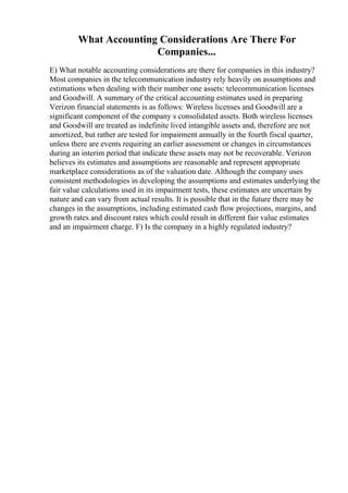 What Accounting Considerations Are There For
Companies...
E) What notable accounting considerations are there for companies in this industry?
Most companies in the telecommunication industry rely heavily on assumptions and
estimations when dealing with their number one assets: telecommunication licenses
and Goodwill. A summary of the critical accounting estimates used in preparing
Verizon financial statements is as follows: Wireless licenses and Goodwill are a
significant component of the company s consolidated assets. Both wireless licenses
and Goodwill are treated as indefinite lived intangible assets and, therefore are not
amortized, but rather are tested for impairment annually in the fourth fiscal quarter,
unless there are events requiring an earlier assessment or changes in circumstances
during an interim period that indicate these assets may not be recoverable. Verizon
believes its estimates and assumptions are reasonable and represent appropriate
marketplace considerations as of the valuation date. Although the company uses
consistent methodologies in developing the assumptions and estimates underlying the
fair value calculations used in its impairment tests, these estimates are uncertain by
nature and can vary from actual results. It is possible that in the future there may be
changes in the assumptions, including estimated cash flow projections, margins, and
growth rates and discount rates which could result in different fair value estimates
and an impairment charge. F) Is the company in a highly regulated industry?
 