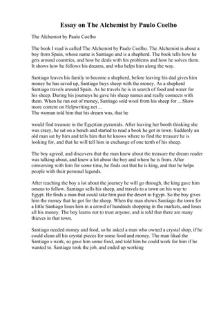 Essay on The Alchemist by Paulo Coelho
The Alchemist by Paulo Coelho
The book I read is called The Alchemist by Paulo Coelho. The Alchemist is about a
boy from Spain, whose name is Santiago and is a shepherd. The book tells how he
gets around countries, and how he deals with his problems and how he solves them.
It shows how he follows his dreams, and who helps him along the way.
Santiago leaves his family to become a shepherd, before leaving his dad gives him
money he has saved up, Santiago buys sheep with the money. As a shepherd
Santiago travels around Spain. As he travels he is in search of food and water for
his sheep. During his journeys he gave his sheep names and really connects with
them. When he ran out of money, Santiago sold wool from his sheep for ... Show
more content on Helpwriting.net ...
The woman told him that his dream was, that he
would find treasure in the Egyptian pyramids. After leaving her booth thinking she
was crazy, he sat on a bench and started to read a book he got in town. Suddenly an
old man sat by him and tells him that he knows where to find the treasure he is
looking for, and that he will tell him in exchange of one tenth of his sheep.
The boy agreed, and discovers that the man knew about the treasure the dream reader
was talking about, and knew a lot about the boy and where he is from. After
conversing with him for some time, he finds out that he is king, and that he helps
people with their personal legends.
After teaching the boy a lot about the journey he will go through, the king gave him
omens to follow. Santiago sells his sheep, and travels to a town on his way to
Egypt. He finds a man that could take him past the desert to Egypt. So the boy gives
him the money that he got for the sheep. When the man shows Santiago the town for
a little Santiago loses him in a crowd of hundreds shopping in the markets, and loses
all his money. The boy learns not to trust anyone, and is told that there are many
thieves in that town.
Santiago needed money and food, so he asked a man who owned a crystal shop, if he
could clean all his crystal pieces for some food and money. The man liked the
Santiago s work, so gave him some food, and told him he could work for him if he
wanted to. Santiago took the job, and ended up working
 