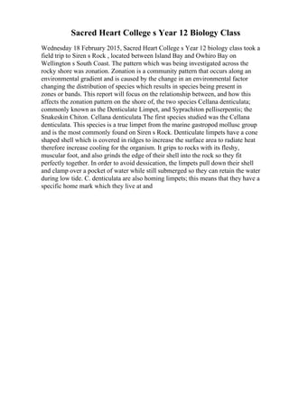 Sacred Heart College s Year 12 Biology Class
Wednesday 18 February 2015, Sacred Heart College s Year 12 biology class took a
field trip to Siren s Rock , located between Island Bay and Owhiro Bay on
Wellington s South Coast. The pattern which was being investigated across the
rocky shore was zonation. Zonation is a community pattern that occurs along an
environmental gradient and is caused by the change in an environmental factor
changing the distribution of species which results in species being present in
zones or bands. This report will focus on the relationship between, and how this
affects the zonation pattern on the shore of, the two species Cellana denticulata;
commonly known as the Denticulate Limpet, and Syprachiton pelliserpentis; the
Snakeskin Chiton. Cellana denticulata The first species studied was the Cellana
denticulata. This species is a true limpet from the marine gastropod mollusc group
and is the most commonly found on Siren s Rock. Denticulate limpets have a cone
shaped shell which is covered in ridges to increase the surface area to radiate heat
therefore increase cooling for the organism. It grips to rocks with its fleshy,
muscular foot, and also grinds the edge of their shell into the rock so they fit
perfectly together. In order to avoid dessication, the limpets pull down their shell
and clamp over a pocket of water while still submerged so they can retain the water
during low tide. C. denticulata are also homing limpets; this means that they have a
specific home mark which they live at and
 