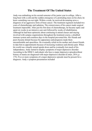 The Treatment Of The United States
Andy was embarking on his second semester of his junior year in college. After a
long bout with a cold and the sudden emergence of a protruding mass on his chest, he
knew something was not right. Within a week, he received devastating news a
diagnosis of an aggressive form of bone cancer. The treatment regiment included two
years of chemotherapy and radiation. The extensiveness of his cancer made surgical
treatment impossible. After just his first dose of chemotherapy, he became septic and
spent six weeks in an intensive care unit followed by weeks of rehabilitation.
Although he had been optimistic about continuing to attend classes and staying
involved with campus organizations throughout the treatment course, a disabled
immune system and countless days in the hospital prevented this. His friends and
peers became distant because his appearance and prognosis made them
uncomfortable and speechless. He eventually relied on his mother and closest friends
to take him to appointments because of increasing weakness and chronic pain. When
his world was virtually turned upside down and he eventually lost much of his
independence, Andy started to display symptoms of major depressive disorder.
According to the DSM 5, individuals who have a major depressive episodewithout
history of mania are diagnosed with major depressive disorder (Comer, 2014, p.
175). Five or more symptoms of a major depressive episode must be present for a
diagnosis. Andy s symptom presentation included
 