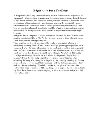 Edgar Allen Poe s The Door
In this piece of prose, my aim was to make the plot feel as realistic as possible for
the reader by allowing them to experience the protagonist s emotions through the use
of first person narrative and numerous literacy devices. I wanted to achieve a clear
development of the protagonist s emotions and character by thoughtfully using
different structural techniques, such as varied grammar and punctuation, to show
how her emotions change. I found both would be effective to captivate and interest
the reader as for most people the more realistic a story is the more compelling it
becomes.
Being of a darker sub genre of magic realism the audience for The Door are adults,
ranging from the mid 20s to 30s. As they are more drawn to texts where strong ...
Show more content on Helpwriting.net ...
Thus, inspiring me to write my sonnet Do you have any idea..? relating to my
relationship with my father. Whilst Duffy s nostalgic poem appears positive, as it
expresses Duffy s love and admiration for her mother, it is sad too, as it highlights
how Duffy will never completely know the person who her mother was before she
was born ( Even then I wanted the bold girl winking in Portobello ). This subtle
technique of nostalgia conjures sad and wistful feelings which inspired me to
successfully use the past and present tenses to create similar feelings when
describing the story of a young girl who grew up not properly knowing her father (
From each and every moment that we missed ) and the destructive nature of their
back and forth relationship ( You helped make my happiest of memories, But
destroyed all hope of another ). Although the poem is inspired by my relationship to
my father I use direct speech and anonymity to allow the reader to relate it to their
own feelings and
 
