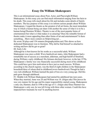 Essay On William Shakespeare
This is an informational essay about Poet, Actor, and Playwright,William
Shakespeare. In this essay you can find much information ranging from fun facts to
his death. This essay tells much about his life and includes some details of family
members. The key purpose of this essay is to inform curious people about William
Shakespeare. I regard the theatre as the greatest of all art forms, the most immediate
way in which a human being can share with another the sense of what it is to be a
human being(Thornton Wilder). Theatre is one of the most popular forms of
entertainment but what is it that makes it so amazing? Does the relatable format of
theatre make it more appealing than other forms of art and entertainment? Is there
something... Show more content on Helpwriting.net ...
He wrote 38 plays and 154 sonnets.(biographyonline.net) This shows us how
dedicated Shakespeare was to literature. Why did he find himself so attached to
writing and how did he get so great?
III: Early Life:
Although he is best known for his works as a successful adult, William
Shakespeare was once a child. Www.bardweb.net states, John Shakespeare had a
remarkable run of success as a merchant, alderman, and high bailiff of Stratford,
during William s early childhood. His fortunes declined, however, in the late 1570s.
Shakespeare s family was very financially successful during most of his childhood.
This could have gave him motivation to have just as much success. William,
according to the church register, was the third of eight children in the Shakespeare
household three of whom died in childhood.(www.bardweb.net) Though he had a
very rich childhood, William learned the pain of loss at a very young age. Did this
pain grow through adulthood.
IV: Middle Life William Shakespeare had started his adulthood late teen years.
When they married, Anne was 26 and William was 18. (folgur.edu) This proves he
was very mature for his age and his major responsibility started young. Shakespeare
s only son, Hamnet, died in 1596 at the age of 11. (folgur.edu) Since Hamnet was
Shakespeare s only son, he was left living with three other women. Could this have
impacted how traumatic he was? Is anything known
 