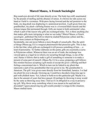 Marcel Mauss, A French Sociologist
Big round eyes devoid of life stare directly at me. The body lays stiff, unanimated
by the pounds of stuffing and the absence of senses. It s brown fur rubs across my
hand as I hold it s existence. With paws facing forward and the tail posterior to the
body, my dog plush was displaying it s anatomical position. A gift given from my
grandmother, my plush s defining feature was it s oversized black muzzle and the
minute tongue that permeated through. Gifts are meant to hold sentimental value,
which is part of the reason why gifts are exchanged today. Yet, is there anything else
that makes gifts more intriguing to what we see today? Marcel Mauss, a French
sociologist , published The Gift in which he studied Polynesian culture and the...
Show more content on Helpwriting.net ...
Incidentally, one can never fathom a mere thought of cursed gifts. Hau the spirit
of things (Mauss pg.13) is a magical phenomenon that possesses gifts. This is due
to the fact that, when gifts are exchanged it will possess something of him......a
kind of personality. To further elaborate on this point, gifts are essentially a curse
in Polynesian culture. Whenever there was an act of trade, the exchange was
viewed upon as a legal tie in which a tie occurring through things, is one of the
soul. Hence it follows that to make a gift of something to someone is to make a
present of some part of oneself. (Mauss Pg.12) In a sense, preparing a gift follows
this mindset because accepting a gift means to accept the giver s offering and their
feelings concentrated into it. Which in turn can be linked to my plush that
represents a part of my grandmother that was given to me. My grandmother is
Jamaican. The gift I was given came directly from her homeland, Jamaica. I ve had
my plush for over a decade. Growing up, I could have decided a long time ago to
part with childish items. Yet, I chose to hold on to this particular gift. Maybe it is
due to the amount of years that have passed. Or perhaps by throwing it away would
be the same as throwing away time. I feel as if i m obligated in a way to preserve
my gift. Why throw away something when it was meant to be used and not
discarded? I guess preserving my gift would consider it a tonga in this situation.
Mauss studied items
 