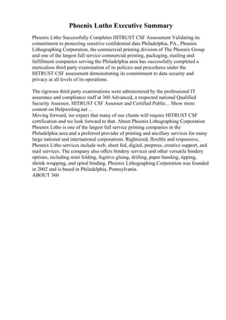 Phoenix Lutho Executive Summary
Phoenix Litho Successfully Completes HITRUST CSF Assessment Validating its
commitment to protecting sensitive confidential data Philadelphia, PA., Phoenix
Lithographing Corporation, the commercial printing division of The Phoenix Group
and one of the largest full service commercial printing, packaging, mailing and
fulfillment companies serving the Philadelphia area has successfully completed a
meticulous third party examination of its policies and procedures under the
HITRUST CSF assessment demonstrating its commitment to data security and
privacy at all levels of its operations.
The rigorous third party examinations were administered by the professional IT
assurance and compliance staff at 360 Advanced, a respected national Qualified
Security Assessor, HITRUST CSF Assessor and Certified Public... Show more
content on Helpwriting.net ...
Moving forward, we expect that many of our clients will require HITRUST CSF
certification and we look forward to that. About Phoenix Lithographing Corporation
Phoenix Litho is one of the largest full service printing companies in the
Philadelphia area and a preferred provider of printing and ancillary services for many
large national and international corporations. Rightsized, flexible and responsive,
Phoenix Litho services include web, sheet fed, digital, prepress, creative support, and
mail services. The company also offers bindery services and other versatile bindery
options, including mini folding, fugitive gluing, drilling, paper banding, tipping,
shrink wrapping, and spiral binding. Phoenix Lithographing Corporation was founded
in 2002 and is based in Philadelphia, Pennsylvania.
ABOUT 360
 